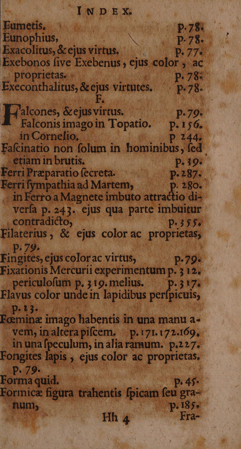 Fametis I mm Eunophius, | Nos s NE C PRORA Exacolitus, &amp; ejus. virtus P774. Exebonos five Exebenus lec: NS. 3: ac proprietas. « — — 5 T8 Excconthalius, &amp;ejus virtutes. E 78. | Fies &amp;ejus virtus. n P. 79. Falconisi imago in lx d P.156.. in Cornelio, P244. Fainatio non folum in hominibus fed iam in brutis. P. 39. FerriPreparuio fecreta. — — — po287. ifympathiaad Martem, | — p.280. . inFerroa Magnete imbuto attractio di- - verfa. p.243. ejus qua parte imbuitur .contradicto, - p.556. Filaterius , ; &amp; ejus color ac IT P 79. Fingites, ejus colorac virtus; iu. 9: : Fixationis Mercurii experimentum p.312. periculofum p. 319. melius. — p.317. Flavus color unde in d iwi pertes, vi L 7: E Eomina imago Nábendid in una manu 3 . vem, inalterapifcem. - B 171.172.169, in una m inaliaramum. p.227. Fongites s ejus color ac B die ande pe Forma quid. - P4 Formicz figura trahentis f fine feu gra- Tuy. | (oUpadg8)je Hh 4 Fra-