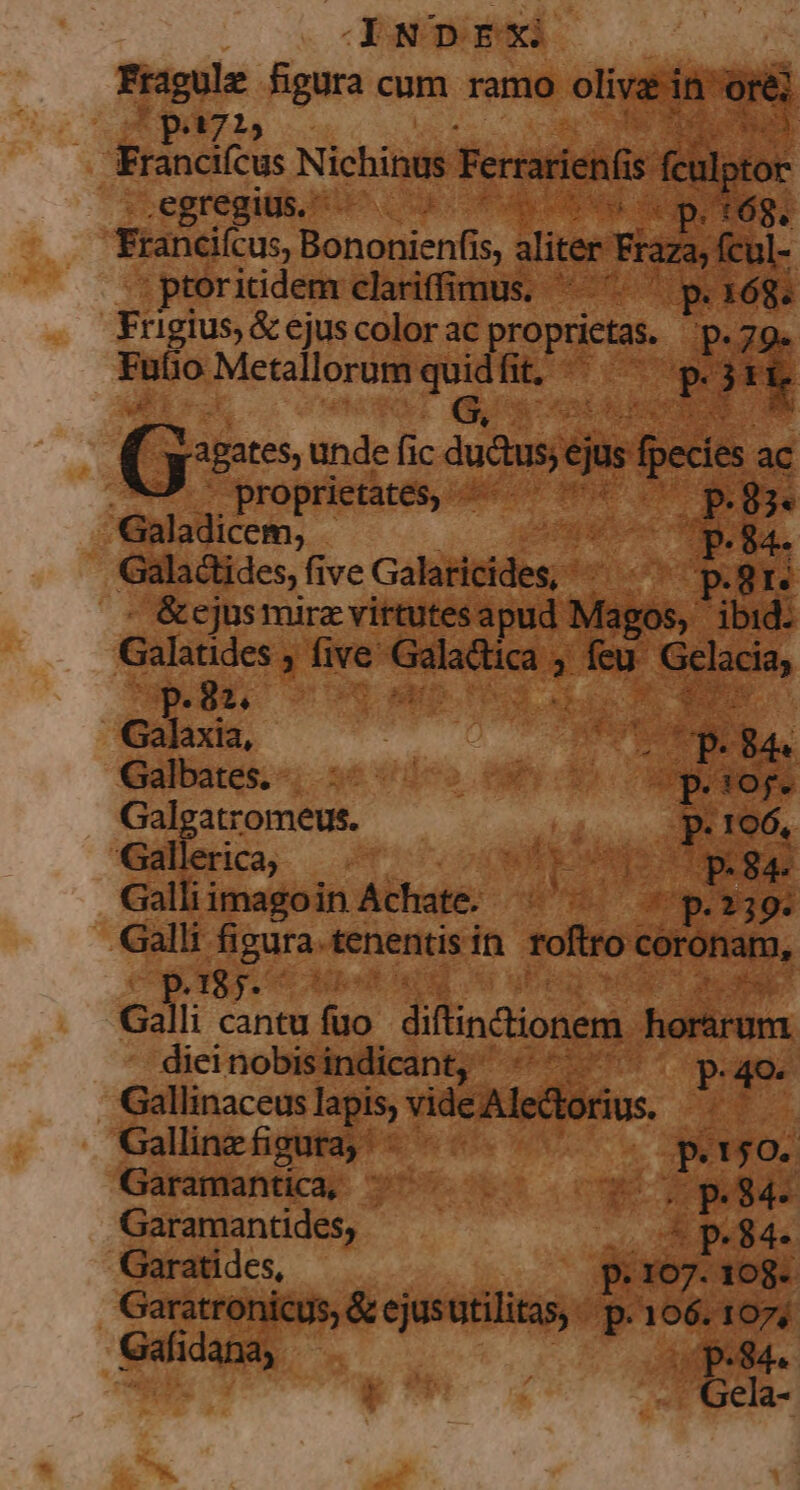 CXNDEX Rives ene cum ramo oem dad 715 .egregius. - i euo D E DE id » rael Bononicnfis Mire pi raza, fcul- :ptoritidem clariffimus. ^. ^ p.168. Frigius, &amp; ejus color ac pegar JE Futio Metallorum T ft. T y Bates unde ic dudusj jus fpecie .W - proprietates, diua | Galadicem; «84. Galactides, five Galilibldg e par - &amp;ejus mira virtutes apud Visi, ibid: Galatides , five [s 2: feu nia, op. 83. diam Hem E Galaxia, : Punt . 844 (uibdes s »6 vico (OD qe Galgatromeus. m $59 Galleria, —— viscónps epar Galli i imagoin Achate. diki ae AM Galli fi pin tenentis in roftro coronam, ipipiaent. c4lii o. cantu fiio diflindiionem rarum dieinobisindicant, «^ ^ poume Gallinaceus lapis; videAledornus. . Gallinzfigutay ^ E ; E peo. Garamantica; ^ — . p. 84-. Garamantides, | 4 p. 84- Garatides, p 107. 108. Gafidana, A pen. Kx | . Gela- a