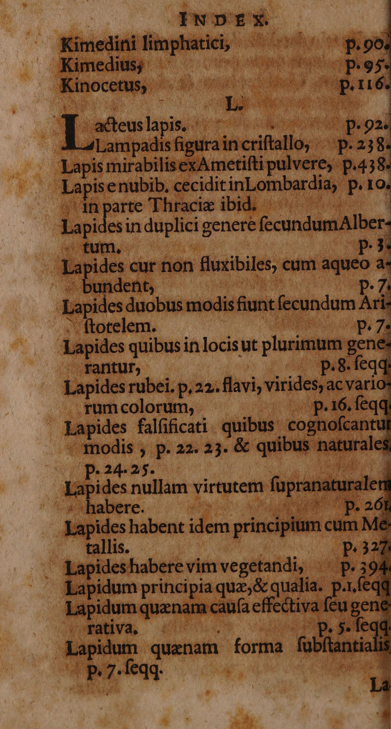 .Kimedius; ge APR ci Minocum «dea cnn pdt uM un | iade Lini d 6 p.ox A aLampadis ipi diner p. 238. Lapis mirabilisexAmetifti pulvere. pa38. api nubib. ceciditinLombardia, P e nparte Thracie ibid. — Lapi esin duplici genere (ecundumAlber- ; tum, p i La jpides cur non fluxibiles, cum aqueo a- xundent, Lapides duobus modis fiunt fecondum Ad 'ftotelem. | P. 7: | Lapides quibus in locis ut plurimum; genes . rantur; p.8. feqq: Lapides rübei. p,22. flavi, virides; ac vario: rum colorum, p.16, feqq, Lapides falfificati quibus cognofcant 3t A a p. 22. 23. &amp; quibus naturales Lapides ap virtutem füpranaturale «habere. Bop Lapides habent idem principium cum M : tallis. p.322  Lapideshaberevim vegetandi, |^ p.394 ibidum principia quz, &amp; qualia. u : Lapidum quenam caufa effectiva feu gene rativa. ' p. 5. feqq Lapidum quaenam forma fübfian ali  feqq. *