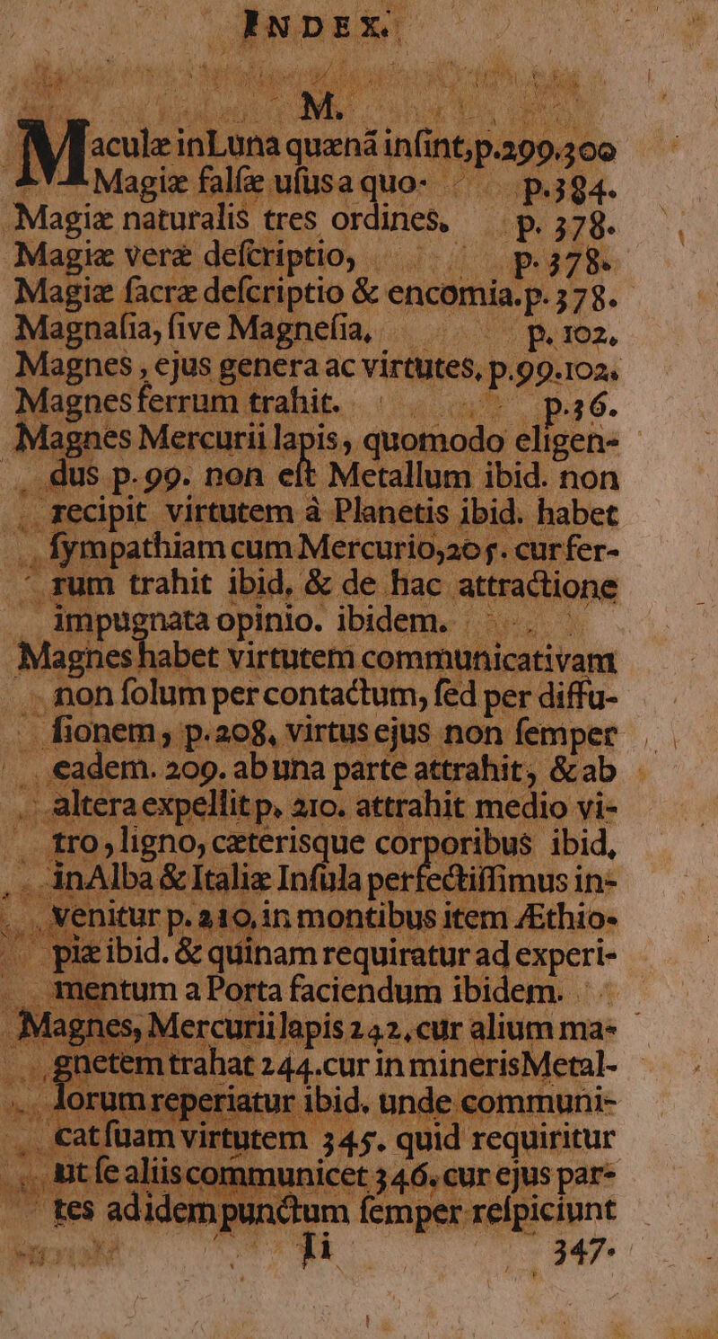 ! NW , | P. AUT REAINDEX 3 1 / E wei i uL * Asi S ^ y c à ru pH [a oig HN epi s al P1 1 rens . Hus , us db PORT des VR URBI, 7 1e ; N. Vis aui d : ' NU n ite on. quanái in int ap 309 LY-&amp; Magiz falfe ufüsaquo- «^ p.39. Mage naturalis tres ordines, - P ;78- ie ver deftriptio, «— ^ p.378. Milis acie defcriptio &amp; encomia:p. 378- nee a fiveMagne(ia, — . ^ p.roz Magnes , ejus genera ac virtutes, p.99. 102. Magnes ferrum trahit. | . (5 pa6. Magnes Mercurii la apis, quomodo un. : P ad P-99. non eit Metallum ibid. non ., Fecipit virtutem à Planetis ibid. habet ad | fympathiam cum Mercurio;20j. cur fer-  rum trahit ibid, &amp; de hac. attractione s. impu; nataopinio. ibidem. ——.. Maghesl abet virtutem communicativam . non folum percontactum, fed per diffu- . fionem, p.208, virtus ejus non femper. - eadem. 209. abuna parte attrahit, &amp;ab - . altera expellit p, aro. attrahit medio vi- . tro,ligno, ceterisque corporibus ibid, | . inAlba, &amp; Italiz Infula per ectiffimus in- , Venitur p. a10,in montibus item ZEthio- pie ibid. &amp; quinam requiratur ad egperie mentum a Porta faciendum ibidem. . nes, Mercuriilapis 142, cur alium mas gnet trahat 244.CUF in minerisMeral- T orum rep PRCIRAUE I9Ic e comn tau deat Me 345. quid requiritur ' € altis communicet 34.6. cur ejus par- j M Lr adidein guum fepebeiipicin: 2