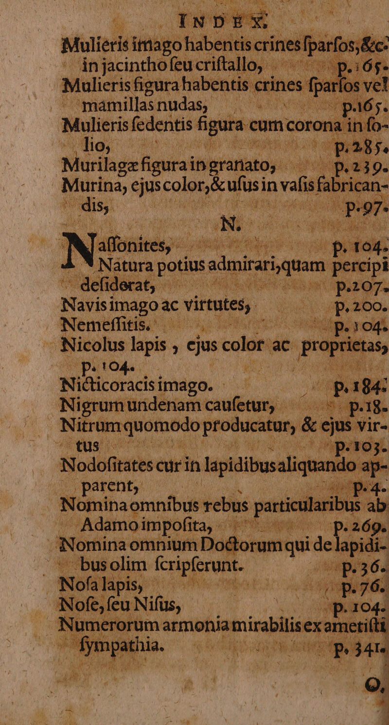 Mulieris fedentis á gura e com. coro : LE Do | Murilage figurain granato, | E aj 9. Murina, ejus COM du in vafis is rican A oiii. i eode pp d ci: .* Natura potius inicium percipi - defi iderat, | bud 2.107. Navis Move virtutes, uti cae abo peto4 PAM ; Niélicoracisi imago. Opa Nigrumundenamcaufetur, —— pag. : y Most iicet proton &amp; ejus vir- tus — 3 cabe ua Up dq RM p.1o3- Nodofitates cur in lapidibusaliquand. o ap- !oparent, ^ 1 . A Ép. Nomina. dba rebus Adamoimpofita, | psi 2 69. | Nomina omnium be qui ids lapidi Ái- ..busolim fcripferunt. vrsubiu e d a NER pis; JA ted . Nof bis Nus