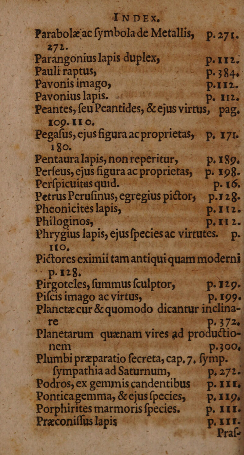 Parabole'ac fymbolade Metallis, P271. 271. Parangonius lapis duplex, d porri. Pauliraptus, —- UOS AJ. Pavonis imago; ! Pam Pavoniuslapis. peo. 'Peantes, feu Peantides, &amp;ejus virtus, pag. 109. II C, p: reti figura acproprietas, Por venda lapis, non reperitur, » p.189. Perfeus, ejus figura ac proprietas, - » e Perfpicuitasquid. —— op.tó. Petrus Perufinus, egregius pictor, p. 5 Pheohnicites lapis, pri. Philoginos; ; (pea. Phrygius lapis, ejusfpeciesac virtutes. — p. | 1fO, Pictoreseximii tam iantiquiquatm: moderni 3297 : Pirgoteles, fummus fculptor, Ping. Piícis imago ac virtus, - P. 199. Planete cur &amp; quomodo dicantur inclina- MAE tH 91/37 281 ms quanam vires ad productio-: P.300« Plumbi praparatio fecreta; cap. 7, frinp. 4 — - fympathia ad Saturnum, p.271. Podros,ex gemmiscandentibus. p.Xit, Ponticagemma, &amp;ejusífpecies, — p. 119, Porphirtesmarmorisfpecies, ^ p. III Praconiífuslapis - ME a e «|