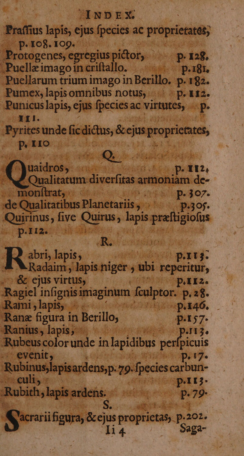 JANDEX. Praffius lapis, ejus fpecies ac proprietatat; p. 108. 109. /Protogenes, egregius pictor. UP 128. .Puelleimagoincriftallo. |... p.18. .Puellarum trium imago in Berillo. p.182. Pumex, lapis omnibus notus... - p. &amp;12. jmd lapis, ejus fpeciesac virtutes, spe ries unde fic vari &amp;cjus groprictues, ) P IIO Ae uaidros$) ..-- p. TEN Ww Qualitatum: diverftas armoniam de- monftrat, ^ cR Up.307. de Qualitatibus Planetariis, yoohe c gor. uiu; five Vs e Mis prafigiofus pm AR. IN Rz lapis; , | vs pu r3. Radaim lapis niger , ui reperitur; ^&amp; ejus virtus, ; pria. Ragiel infignis imaginum culptor. p.28. Rami;lapis -.- M LLL M Ran figura in Berillo, p:157- Ranius, lapis; | 413. Rubeus color unde i in lapidibus olbicuis | ev enit, ; P p»!7* Robinusjapisardens,p. T» fpecies carbun- tenis » rts I2- Rubith, lapis. euleho s. nce - 79- Sei figura; &amp;ejus Mer ond p.201. li 4 Saga-