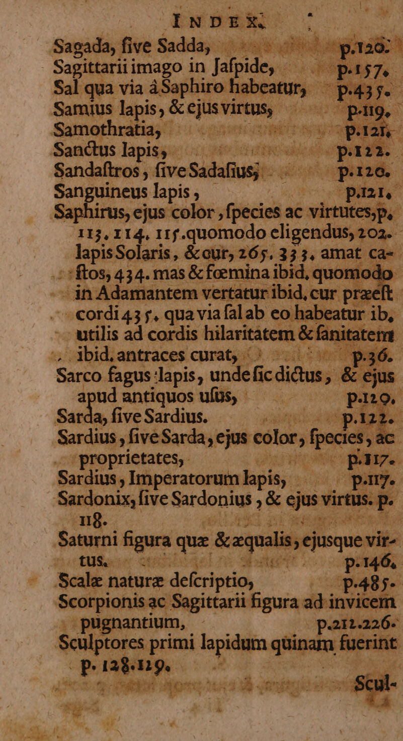 £  M. E DEED E Sepia imago in doo Sal qua via àSaphiro hal Samius lapis; &amp;ejuvirus p M Samothratia,. 6p coeno o S , Sandtuslapis, ^ ^ ees Sandaftros,, (ive. Suus. 113, I 14. IIf. ges ir elige lapisSolaris, &amp;our, 265. 33 s. amat ca-«- ^ rftos; 434. mas &amp; faemina ibid, quomodo - in Adamantem vertatur ibid, cur pra. ft 'cordi43 f. quaviafalab eo habeatur i utilis ad cordis hilaritatem &amp; fanitatemt . Abid.antraces curat; /;: ^.^ p3ó. Sarco fagus: epis. x unde fi icdidtus, &amp; jus apud antiquos ufüs, - 29, Sarda » five Sardius. one gp e Seria »fiveSarda, ejus color, fp ecles , ac proprietates, Poste Sardius,, Imperatorum lapis: 0. pam Sardonix, five Sardonius ;&amp; ejus virtus. p. 119. iih umm m Saturni agus que &amp;equilis, ejusque vis £08 in 006 LSEPTED pri. PT d Scale naturz deferi ptio; p. 48 a Scatpionisae Sagittarii figura did ic antium, -.— paraaó. Scülplores primi lapidum quinam drip PP