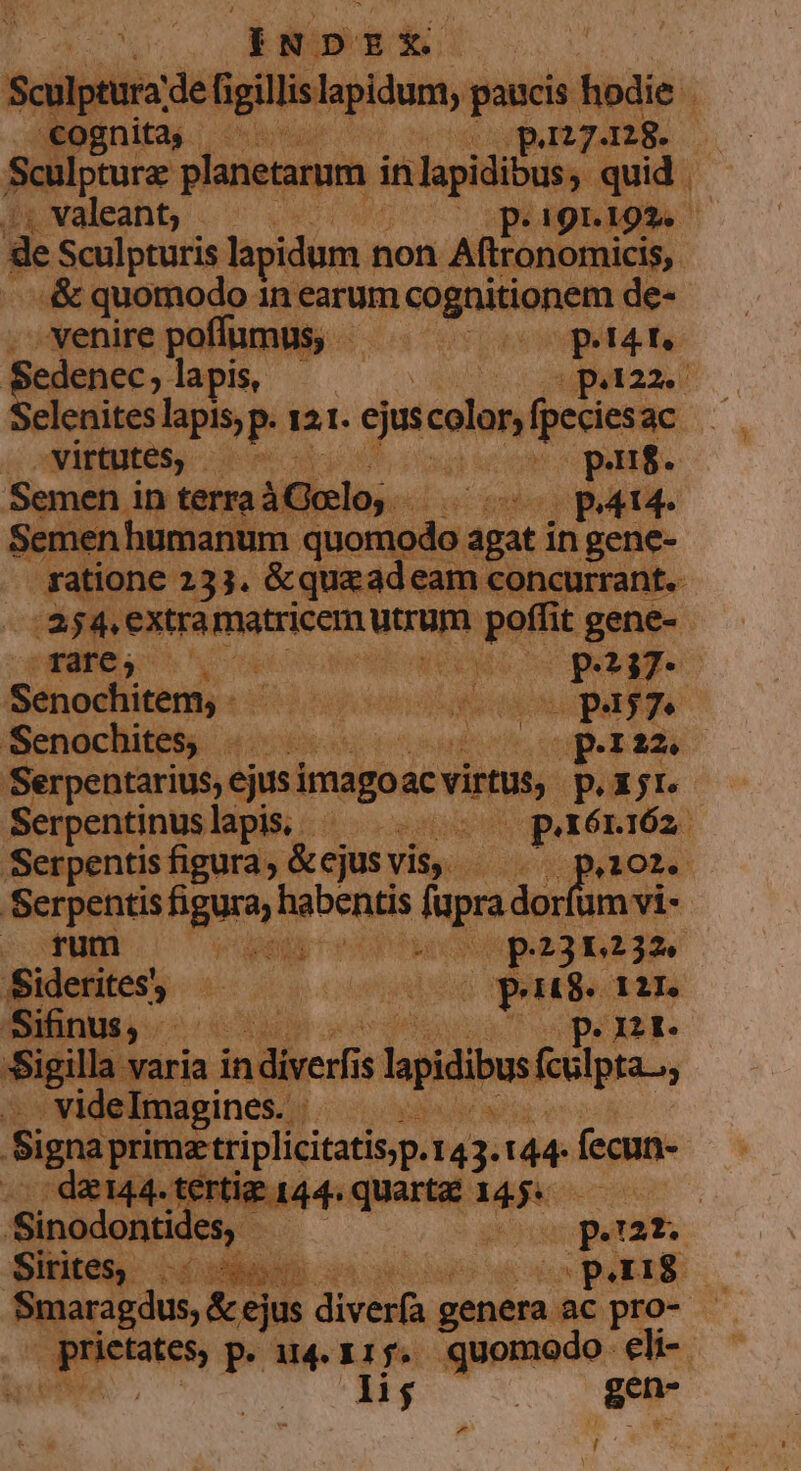 ask : : cognita, - i BINH -. . &amp; quomodo in earum CAQAINORORE de- »venirepoffumus, — . — — p.4t. Sedenec, lapis, C MEA. Selenites lapis, p. 12 I. ejus quien fpeciesac 3 | virtutes, - Sabi Y purs. Semen. in terra Áifhiclos. vo mop patte Semen humanum y reet PE agat in gene- — qTafe, —.  | P37- (Sénodifiténiy :: is em co page Senochites, .....- sinis peri Serpentarius, int mago ac evirmas, prj Serpentinuslapis, ^ Vetósnien Serpentis figura; &amp;ejus vis, - de oo aO. Serpentis figura, habentis dum dorf um vi- dior QEMME UC CERDO Op231232. Sideritess 7 n p JUD -Sifinus,. op. nr. Sigilla varia indiver $ lapidibus foilpa . videImagines. . Signa primatriplicitatis,p. 14  144: fecun- -. de144. terti 1 da^ quart£ 145. — Sinodontic es. | coeperat Sites d dex pau li $ | aed La