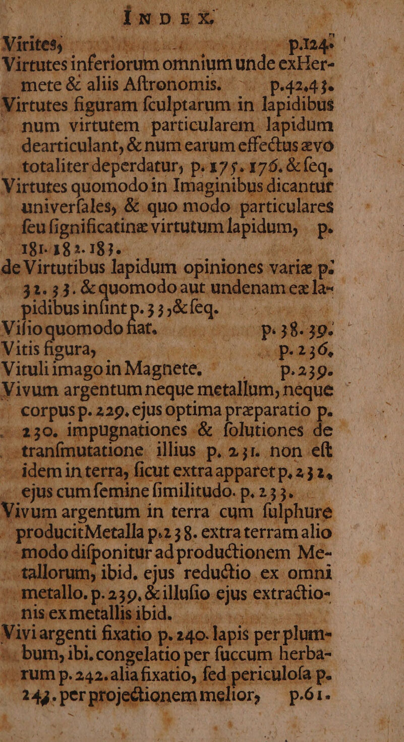 m  XU UP I T n M WP CU  TUM n Y 3^ » E 1 t fies inferiorum omnium unde exHer- Virtutes figuram fculptarum i in lapidibus num virtutem. particularem. lapidum 7 ( Virtutes Fe an in in. ERU eco ie $; &amp; univer(ales, &amp; quo modo parti - feufigni icatina virtutum lapidum, P. (381.382.183. s de Viribus lapidum. opiniones aris E p. pidibusi infint 3p id Vitisfigura — | deed Vituliimagoin Magic: 7 P239. || corpusp. 229. ejus optima praeparatio p * 239. impugnationes *&amp;. folutiones de tra aero ibn mi Ri hen: n j luo epus erri ^ ei ilie i id. MU Node »5 Vivir enti fixatio p. 240. lapis per plum- em ibi. E per fuccum herba- e  s io, fed periculofa p. r adio melior; p.6i. *