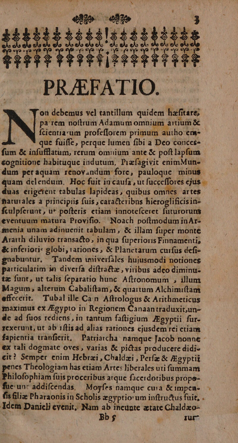 oà debemus vel tantillum quidem hafitare; pa rem noftrum Adamum omnium artium &amp; fcientia'um profeflorem primum autho ens- que fuiffe, perque lumen fibi a Deo conces fum &amp; infufflatum, rerum omnium ante &amp; poftlapfum €ognitione habituque indutum, Pizfagivit enimMun- dum peraquam renov.ndum fore, pauloque minus duas erigerent tabulas lapideas, quibus omnes artes frarurales a principiis fuis , caracteribns hieroglificisin- fculpferant, u* pofteris etiam innotefceret futuroruns eventuum matura Provifio. —Noach poftmodum inAr- &amp; inferiori: globi, rationes; &amp; Planetarum curfus defi- gnabuntur, Tandem wniverfiles hujusmodi notiones particulatim jn diverfa diftractz , viribus adeo diminu- tz funt, ut talis feparatio hunc. Afttonomum , illum Magum, alterum Cabaliftam, &amp; quartum Alchimiftam effecerit, Tubal ille Can Aftrologus &amp; Arithmeticus maximus ex /Egypto in Regionem Canaantraduxit;un- de ad fuos rediens, in tantum faftigium ZEgyptii fur- gexerunt, ut ab 1flisad alias rationes cjusdem rei etiam €x tali dogmate oves, varias &amp; pictas producere didi- eit? Semper enim Hebrzi , Chaldzi , Perfz &amp; Zgyptii nes Theologiam has etiam Arte: liberales uti ftnmam Philofophiam fuis proceribus arque facerdotibus prope- Idcm Danicli evenit, Nam ab ineugte atate Chaldxo- mE Bb $  rur