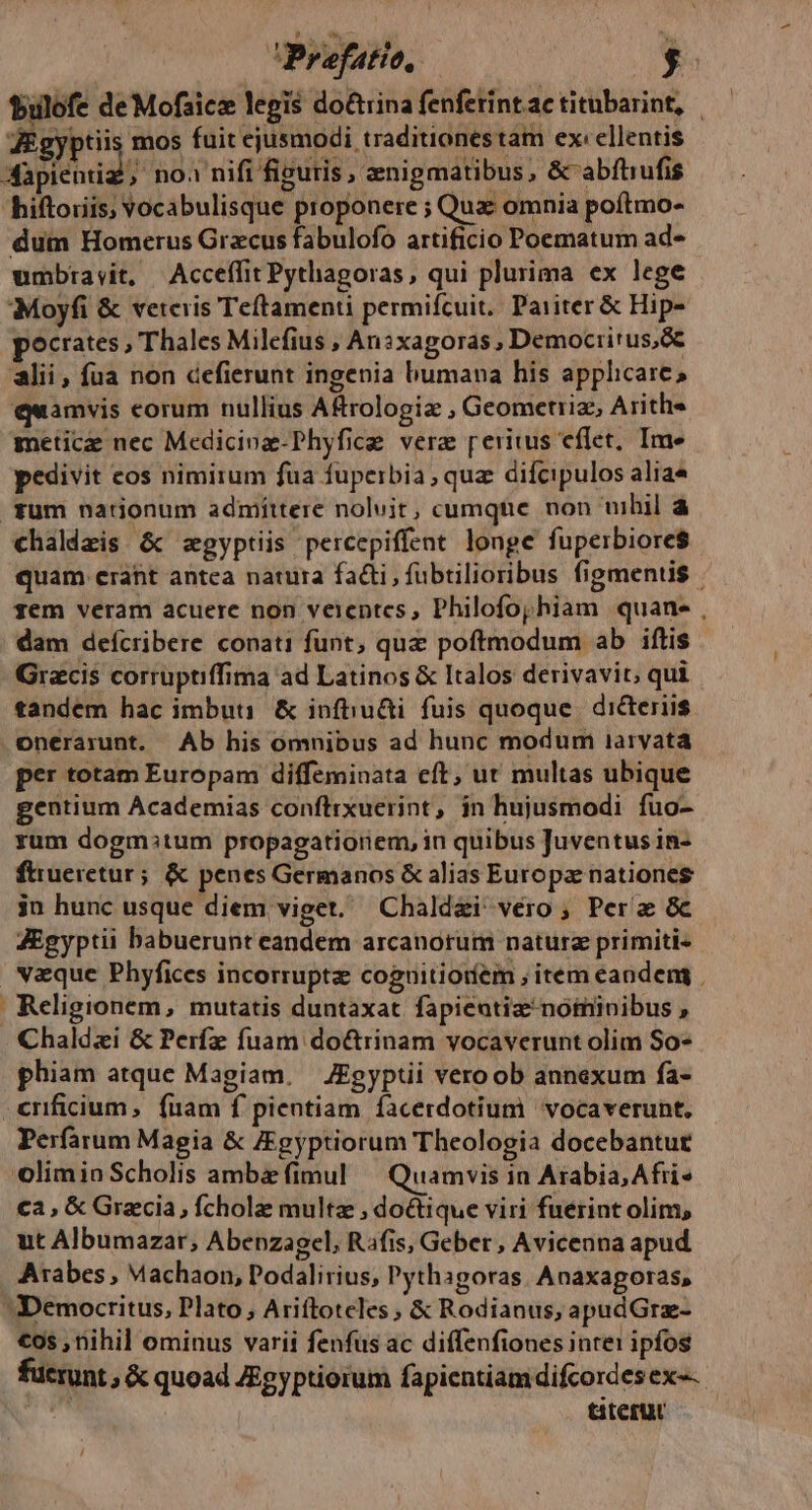 bulofe de Mofaice legis do&amp;rina fenferint.ac titubarint, | dEgyptiis mos fuit ejusmodi traditionestam ex:ellentis 3apicid? no.1 nifi figuris , znigmatibus , &amp;'abfhiufis 'hiftoriis; Vocabulisque proponere ; Qua omnia poítmo- dum Homerus Grzcus fabulofo artificio Poematum ad- umbtrayit, Acceffit Pythagoras, qui plurima ex lege Moyfi &amp; veteris Teftamenti permifcuit. Pariter &amp; Hip- pocrates, Thales Milefius , An?xagoras , Democritus, alii, fua non defierunt ingenia bumana his applicare, quamvis corum nullius A&amp;rologiz , Geometiiz, Arith« meticz nec Medicinz-Phyfice vere peritus cflet, Ime pedivit cos nimitum fua fuperbia, quz difcipulos aliae fum nationum admittere noluit, cumqhte non uihil à chaldzis. &amp; egyptiis percepiffent longe fuperbiore$ quam erant antca natura fadi, fübtilioribus figmentis - gem veram acuere non veientes, Philofojhiam quane , dam defcribere conati funt, quz poftmodum ab iftis Gracis corruptiffima ad Latinos &amp; Italos derivavit, qui tandem hac imbuti &amp; infiiu&amp;i fuis quoque. dicteriis .onerarunt. Ab his omnibus ad hunc modum iaryata per totam Europam diffeminata cft; ut multas ubique gentium Academias conflixuerint, jn hujusmodi fuo- rum dogm:tum propagatioriem, in quibus Juventus in- ftueretur; &amp; penes Germanos &amp; alias Europae nationes jn hunc usque diem viget. Chald&amp;i véro ; Pera &amp;c ZEgyptii babuerunt eandem arcanorum natura primiti« vaque Phyfices incorrupta coguitioríem , item eandeng | Religionem, mutatis duntaxat. fapieatizenominibus , Chaldzi &amp; Perfz fuam do&amp;rinam vocaverunt olim So- phiam atque Magiam. JEgyptii vero ob annexum fa- .enficium, fuam f pientiam facerdotium vocaverunt. Perfarum Magia &amp; ZEgyptiorum Theologia docebantue olimin Scholis ambe (imul ^ Quamvis in Arabia, Afri» ca, &amp; Gracia, fcholae multz , do&amp;tique viri fuerint olim, ut Albumazar; Abenzagel, Rafis, Geber , Avicenna apud | Arabes, Machaon, Podalirius, Pythagoras. Anaxagoras, :Democritus, Plato, Ariftoteles; &amp; Rodianus, apudGrz- €os , nihil ominus varii fenfus ac diffenfiones inte1 ipfos fucrunt , &amp; quoad Zgyptiorum fapientiamdifcordesex-- titetur