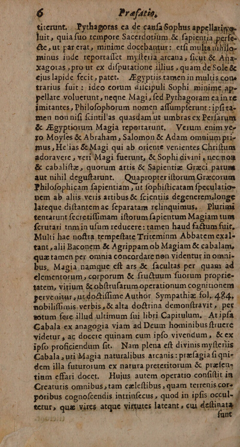 titerunt, |. Pythagoras ca de caufa Sophus appellatinoe luit, quia fuo tempore Sacerdotium. fapientia perfes &amp;e , ut par erat, minime docebantur: etfi multa viliilo- minus inde reportaílet mylleria arcana , ficut. &amp; Aha- xagotas ,pro ut ex difputatione illius , quam de Sole &amp; ejus lapide fecit, patet. — JEgyptiistamen in multis cona trarius fuit: ideo eorum dilcipuli Sophi minime, ape pellare voluerunt, neqne Magi, fed Pythagoram cainre imitantes, Pbilofophorum nomen affumpferunt : ipfita- meu nou nifi fcintil'as quasdam ut umbras ex Perfarum &amp; JEgyptiorum Magia reportarunt, / Verum enim ve» yo Moyfes &amp; Abraham, Salomon &amp; Adam omnium pri» mus , He'ias &amp; Magi qui ab oriente venientes Chriftum adoravere , veri Magi fuerunt, &amp; Sophi divini , necnon &amp; cabaliftz , quorum artis &amp; Sapientiz: Graeci parum aut nihil deguftarunt. | Quapropteriftorum Graecorum Philofophicam fapientiam ;ut fophifticatam fpeculatios nem ab aliis veris artibus &amp; fcientiis degenerem;longe lateque diítantemac feparatam relinquimus, .. Plurima tentarunt fecretiflimam iftorum fapientum Magiam tum fcrutari tnm in ufum reducere: tamen haud factum fuit, - Multi hac noftra tempeftate Triceminm Abbatem exal- tant , alii Baconem &amp; Agrippam ob Magiam &amp; cabalam, quz tamen per omnia concordare nen videntur in omai- bus, Magia namque eft ars &amp; facultas per. quam ad elementorum, corporum &amp; fructuum fuorum proprie- tatem, virium &amp;obftrufarumoperationum cogniuonem . perveoitar, utdo&amp;iffime Author Sympathiz fol. 4.84. vobiliffimis.verbis,&amp; alta do&amp;rina demonítravit, per sotum fere. illud ultimum fui libri Capitulum, | At ipfa. Gabala.ex anagogia viam ad Deum hominibus ftruere videtur , a; docere quinam cum ipfo vivendum, &amp; ex ipfo proficiendum fit. Nam plena eft divinis my(leriis Cabala , uti Magia naturalibus arcanis : precfagia fi qni» dem illa futurorum ex natura preteritorum &amp; praíens tium effari docet. Hujus autem operatio confiftit in Crcaturis omnibus tam czleftibus , quam terrenis core poribus cognofcendis intrinfecus , quod in ipfis occul- | tctur, quae vires atque vitgutcs latcant , cui dsílinata. unt I1 TIT