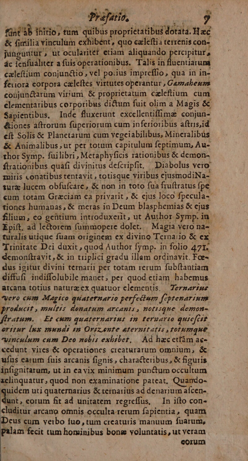 Miror Prafario, VUWEREA fist 4b ifto, tum quibus proprietatibus dotata. Haec &amp; (milia vinculum exhibent, quo czlefti: terrenis con- junguntur, ut ocularitét etiam aliquando percipitur , ác ienfualiter a fuisoperationibus. Talis in fluentiaruna czleftium conjun&amp;io , vel poiius impreffio, qua in in- feiiora eorpora czleftes virtutes operantur , Cuyzabenps cobjun&amp;arum virium &amp; proprietatum caleftium. cum €lementaribus corporibus di&amp;um fuit olim a Magis &amp; Sapientibus, Inde fluxerunt. excellentiffima conjun- &amp;iones aftrorum füperiorum cum inferioribus aftris,id e(t Solis &amp; Planetarum cum vegeiabilibus, Mineralibüs &amp; Animalibus ,ut per totum capitulum feptimum, Au- thor Symp. fuilibri , Metaphyficis rationibus &amp; demon- ftrationibus quafi divinitus defcripfit. Diabolus veto miris conatibus tentavit , totisque viribus cjusmodiNa- sur lucem obfufcare, &amp; non in toto fua fruftratus fpe eum totam Graciam ea privarit , &amp; ejus loco fpecula-- tiones humanas, &amp; meras in Deum blasphemias &amp; ejus filium; eo geütium introduxerit, ut Author Symp. in Epift. ad lectorem fummopere dolet. Magia vero na- turalis utique fuam originem ex divino Terna:jo &amp; ex Trinitate Dei duxit, quod Author fymp. in folio 471; demonítravit, &amp; in triplici gradu illam ordinavit. Foe- dus igitur divini ternarii per totam rerum fubílantiam diffufi indiffolubile manet; per quod ctiam habemus arcana totius naturzex quatuor clementis, Zerzarzse *vero cwm Magico quaternario perfectum feptenarism producit , multis denatum arcanis , notisque demon- firatum. | Et cum quaternarius 1m teruario quiefcst. eritur [nx mundi 4n Oriz,ente aeternitatis totumque vinculum cum Deo nobis exbibet, | Ad hacetíám ac- cedunt vires &amp; operationes creaturarum omnium, &amp; ufus earum fuis arcanis fignis, characteribus, &amp; figuris infignitarum, ut in cavix minimum pun&amp;um occultum aclinquatur , quod non examinatione pateat, Quando- quidem uti quaternarius &amp; tetnarius ad denarium afcen-. dust, eorum fit ad unitatem regreffus, — In ifto con- cluditur arcano omnis occulta.rerum fapientia, quam Deus cum verbo fuo, tum creaturis manuum fuarum, palam fecit tum hominibus bone voluntatis , ut veram corum