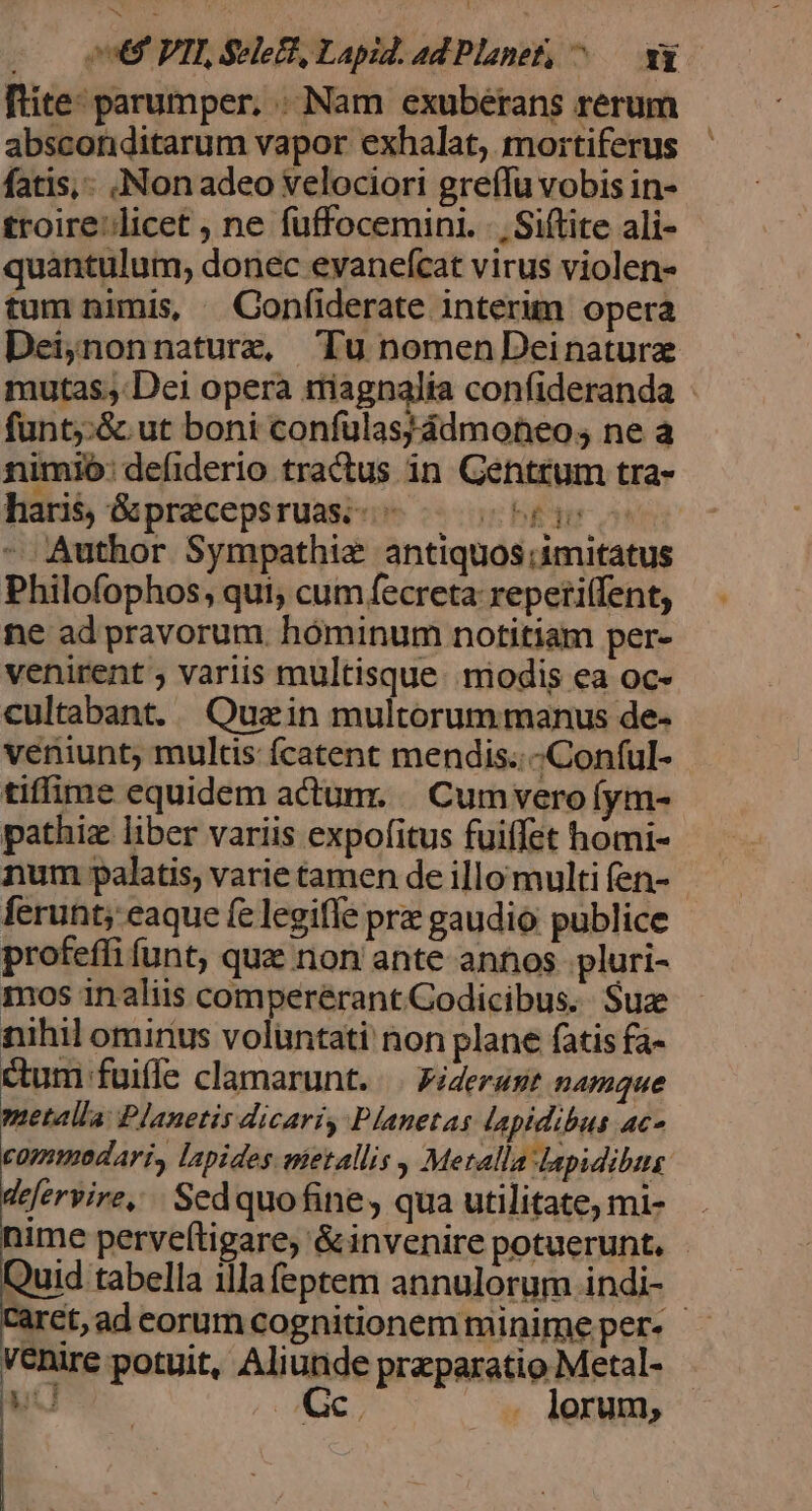 j 969 PIT Sele£t, Lapid. ad Planet; M. NE fite: parumper, .. Nam exuberans rerum absconditarum vapor exhalat, mortiferus fatis, Non adeo velociori greífu vobis in- troire'licet , ne fuffocemini. |, Siflite ali- quantulum, donec evanefcat virus violen- tum nimis, —Confiderate interim opera Dei;nonnaturz Tu nomenDeinaturze mutas; Dei opera riagnalia confideranda - funt;;:&amp; ut boni confulas;ádmoneo; ne a nimio: defiderio tractus in Gentrum tra- hari, &amp;praecepsruasi-- 06 I o Author Sympathiz antiquos;imitatus Philofophos, qui, cum fecreta reperi(fent, ne ad pravorum. hóminum notitiam per- venirent ; variis multisque. modis ea oc- cultabant. Quzin multorum manus de- veniunt, multis fcatent mendis..-Conful- tiffime equidem actunr. |. Cum verofym- pathiz liber variis expofitus fuiffet homi- num palatis, varie tamen de illo multi fen- ferunt; eaque fe legiffe prz gaudio publice profeffi funt, que non ante antios. pluri- mos inaliis comperérant Codicibus. Suze nihil ominus voluntati non plane fatis fa- um fuiffe clamarunt. |. Fiderast namque metalla: Planetis dicari Planetas lapidibus ac- commodari, lapides metallis , Metalla lapidibus defervire,.. Sedquofine, qua utilitate, mi- nime perveftigare, &amp;invenire potuerunt. - Quid tabella illa feptem annulorum indi- aret; ad eorum cognitionem minime per- - venire potuit, Aliunde przparatio Metal- yc M cw . lorum;