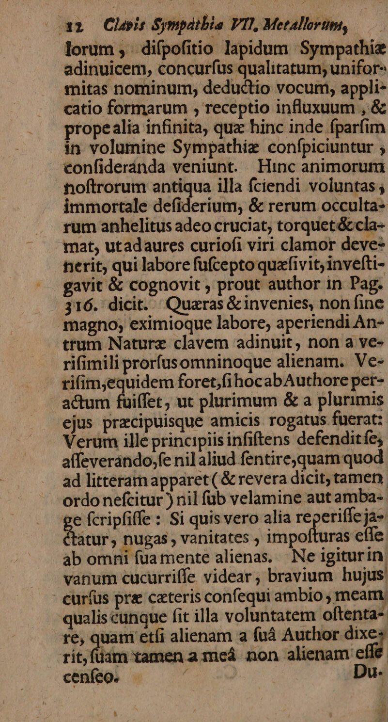 lorum , difpofitio lapidum Sympathie adinuicem, concurfus qualitatum; unifor^ mitas nominum; deductio vocum, appli- catio formarum , receptio influxuum , &amp; propealia infinita, qua hinc inde fparfim in volumine Sympathie confpiciuntur ; confideránda veniunt. Hinc animorum noftrorum antiqua illa fciendi voluntas ; immortale defiderium, &amp; rerum occulta- rum anhelitus adeo cruciat, torquet&amp;cla- mat, utadaures curiofi viri clamor deve- nerit, qui labore fufcepto quafivit invefti- gavit &amp; cognovit , prout author in Pag. 316. dicit. Quaras &amp;invenies, non fine magno; eximioque labore, aperiendi An- trum Nature clavem adinuit, non a ve- rifimili prorfusomninoque alienam. Ve- ti(im;equidem foret,fi hocabAuthore per- actum fuifet , ut plurimum &amp; a plurimis ejus przcipuisque amicis rogatus fuerat: Verum ille principiis infiftens defenditfe; affeverando,fe nilaliud fentire.quam quod. ad litteram apparet ( &amp; revera dicit; tamen. ordo nefcitur ) nil füb velamine aut amba- e fcripfiffe : Si quis vero alia reperiffeja- tatur, nugas, vanitates ; impo uras eíle ab omni fua mente alienas. Ne igiturin, vanum cucurriffe videar, bravium hujus: cur(us pra cateris confequi ambio ; meam. qualis cunque fit illa voluntatem oftenta- re, quam etíi alienam a fuà Author € rit,füim tamen a meá non alienam etie