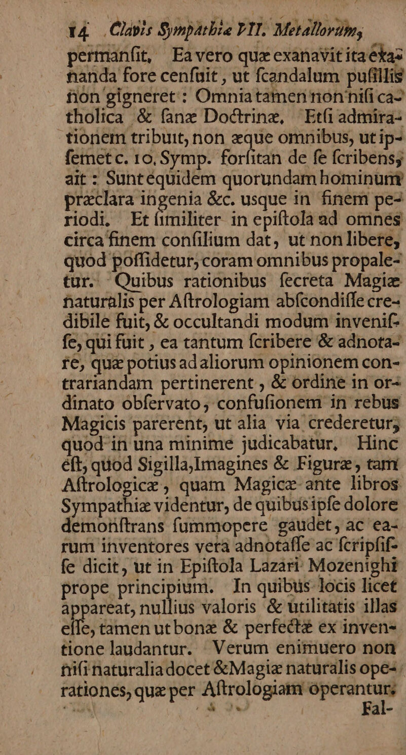 perman(it, Eavero quz exanavit ita ekas tianda fore cenfuit , ut fcandalum pufillis fion gigneret : Omnia tamen nonnifi ca^ tholica &amp; fanz Doctrine, Eti admira- tionem tribuit; non eque omnibus, ut ip- femet c. 10, Symp. foríitan de fe fcribensy ait : Suntéquidem quorundam hominunt preclara ingenia &amp;c. usque in. finem pe- riodi. Etíimihter in epiftola ad omnes circa finem confilium dat, ut non libere, quod poffidetur; coram omnibus propale- tur. Quibus rationibus fecreta Magia naturalis per Aftrologiam abfcondiffe cre- dibile fuit, &amp; occultandi modum invenif- fce, qui fuit , ea tantum fcribere &amp; adnota- fe, quz potius adaliorum opinionem con- trariandam pertinerent , &amp; ordine in or^ dinato obfervato, confufionem in rebus Magicis parerent; ut alia via crederetur; quod in una minime judicabatur, Hinc éft; quod Sigilla,Imagines &amp; Figura , tam Aítrologicze , quam Magicz-ante libros Sympathiz videntur, de quibusipfe dolore demonftrans fummopere gaudet, ac ea- rum inventores vera adnotaffe ac fcripfif- fe dicit, ut in Epiftola Lazari: Mozenighi prope principium. In quibtis locis licet appareat, nullius valoris &amp; utilitatis illas cilc, tamen utbonz &amp; perfects ex inven- tione laudantur. Verum enimuero non ti(i naturaliadocet &amp;Magiz naturalis ope- rationes, qua per Aftrologuas — * ; '* ial-