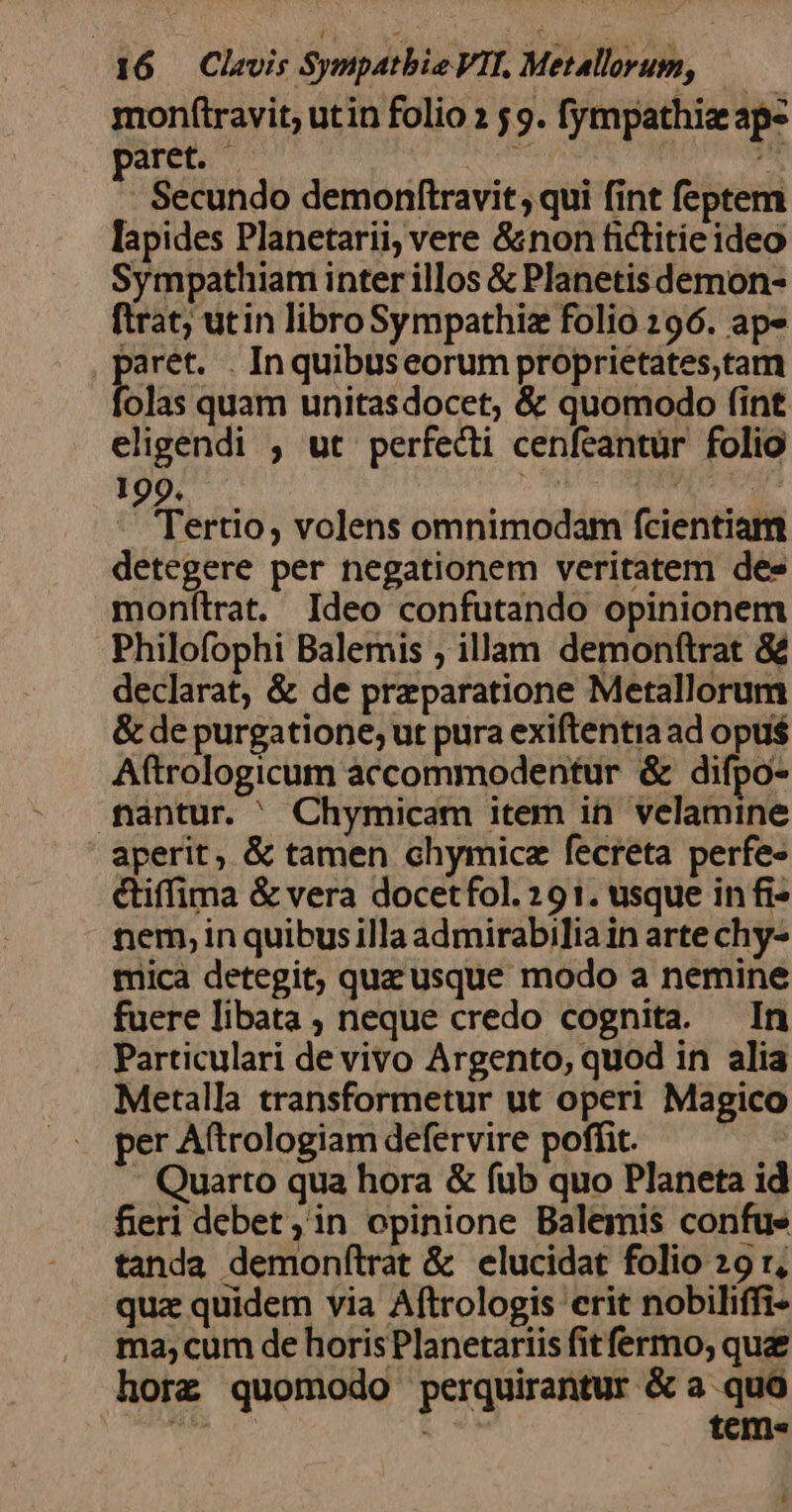 monftravit, utin folio 2 5 9. fympathiz ap- paret. | ait b: Secundo demonftravit, qui fint feptem lapides Planetarii, vere &amp;non fictitieideo Sympathiam inter illos &amp; Planetis demon- ftrat; utin libro Sympathiz folio 296. aps E rét. . Inquibuseorum proprietates,tam olas quam unitasdocet, &amp; quomodo fint eligendi ; ut perfecti cenfeantür folio d rertio, volens omnimodam fcientiam detegere per negationem veritatem dee monfítrat. Ideo confutando opinionem Philofophi Balemis ; illam demonfítrat &amp; declarat, &amp; de prezparatione Metallorum &amp; de purgatione; ut pura exiftentia ad opus Aftrologicum accommodentur &amp; difpo- fantur. ^ Chymicam item in velamine ' aperit, &amp; tamen chymicz fecreta perfe- ctiffima &amp; vera docetfol. 291. usque in fi- nem, in quibusilla admirabilia in arte chy- mica detegit; quz usque modo a nemine fuere libata , neque credo cognita. In Particulari de vivo Argento, quod in alia Metalla transformetur ut operi Magico per Aftrologiam defervire poffit. Quarto qua hora &amp; fub quo Planeta id fieri debet, in opinione Balemis confue tanda demonfílrat &amp; elucidat folio 29 r, quz quidem via Aftrologis crit nobiliffi- ma, cum de horis Planetariis fitfermo, qu horz quomodo perquirantur &amp; a. quà TOT Ro tems