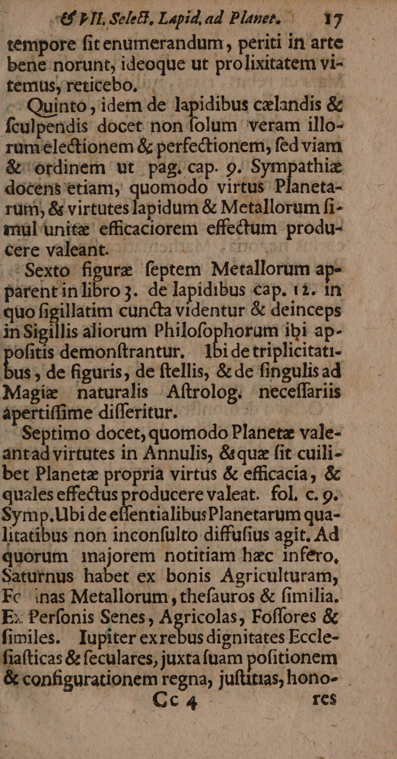 | UF FTE See, Lapid, ad Planet, — 173 — tempore fitenumerandum, periti inarte — : bene norunt, ideoque ut prolixitatem vi- temus, reticebo, ^ t m «^: Quinto ; idem de lapidibus cxlandis &amp; fculperidis docet non folum veram illo- rumelectionem &amp; perfectionem, fed viam &amp; ordinem ut pag.cap. 9. Sympathiz docens etiam, quomodo virtus Planeta- rüim, &amp; virtutes lapidum &amp; Metallorum fi- muül'uni&amp;e efficaciorem effectum produ- cere valeant. ia TIONI Sexto figure feptem Metallorum ap- parentinlibro3. de lapidibus cap. 12. 1n. quo figillatim cuncta videntur &amp; deinceps inSigillis aliorum Philofophoram ibi ap- bofitis demonf(trantur, — 1bidetriplicitati- bus; de figuris, de ftellis, &amp; de fingulisad Magix naturalis .Aftrolog. neceffariis ápertiffime differitur. VD TUS oor — Septimo docet; quomodo Planetz vale- antadvirtutes in Annulis, &amp;&amp;quz (it cuili- bet Planeta propria virtus &amp; efficacia, &amp; quales effectus producere valeat. fol. c. 9. $ymp.Ubi de effentialibusPlanetarum qua- litatibus non inconfulto diffufius agit. Ad quorum majorem notitiam hac 1nféro, Saturnus habet ex bonis Agriculturam; Fc. inas Metallorum , thefauros &amp; fimilia. E: Perfonis Senes, Agricolas, Fofflores &amp; fimiles. Iupiter exrebus dignitates Eccle- fiafticas &amp; feculares, juxta fuam pofitionem &amp; configurationem regna, juftitias, hono- Cca4- res