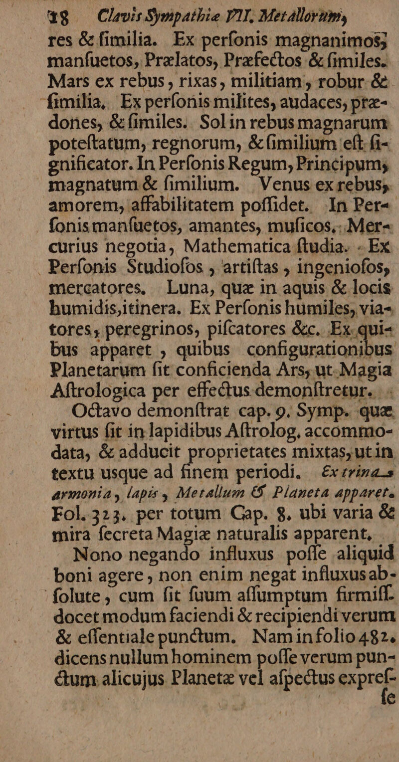 res &amp; fimilia. Ex perfonis magnanimos; maníuetos, Przlatos, Praefectos &amp; fimiles. Mars ex rebus, rixas, militiam ; robur &amp; fimilia, Experíonis milites, audaces; pre- dones, &amp; fimiles. Solin rebusmagnarum poteftatum, regnorum, &amp; (imilium eft fi- gnificator. In Perfonis Regum; Principum; magnatum &amp; fimilium. | Venus ex rebus. amorem, affabilitatem poffidet. In Per« fonis manfuetos, amantes, muficos,..Mer- curius negotia, Mathematica ftudia. - Ex . Perfonis Studiofos , artiítas , ingeniofos; mercatores, Luna, quz in aquis &amp; locis humidisjitinera. Ex Períonis humiles, via- tores, peregrinos, pifcatores &amp;c. Ex qui- bus apparet ;, quibus configurationibus Planetarum fit conficienda Ars, ut. Magia Aftrologica per effectus demonltretur. | Octavo demonftrat cap. 9. Symp. qua virtus fit in lapidibus Aftrolog, accommo- data, &amp; adducit proprietates mixtas, utin textu usque ad finem periodi. | £x zriza-s armonia , lapis , Metallum €&amp;5 Planeta apparet. Fol.323. per totum Cap. 8. ubi varia &amp; mira fecreta Magie naturalis apparent, |. Nono negando influxus. poffe aliquid boni agere ; non enim negat influxusab- 'folute , cum fit fuum affumptum firmiff. docet modum faciendi &amp; recipiendi verum &amp; effentiale punctum. Naminfolio 482. dicens nullum hominem poffe verum pun- ctum alicujus Planeta vel afpectus erprets We 7) : e