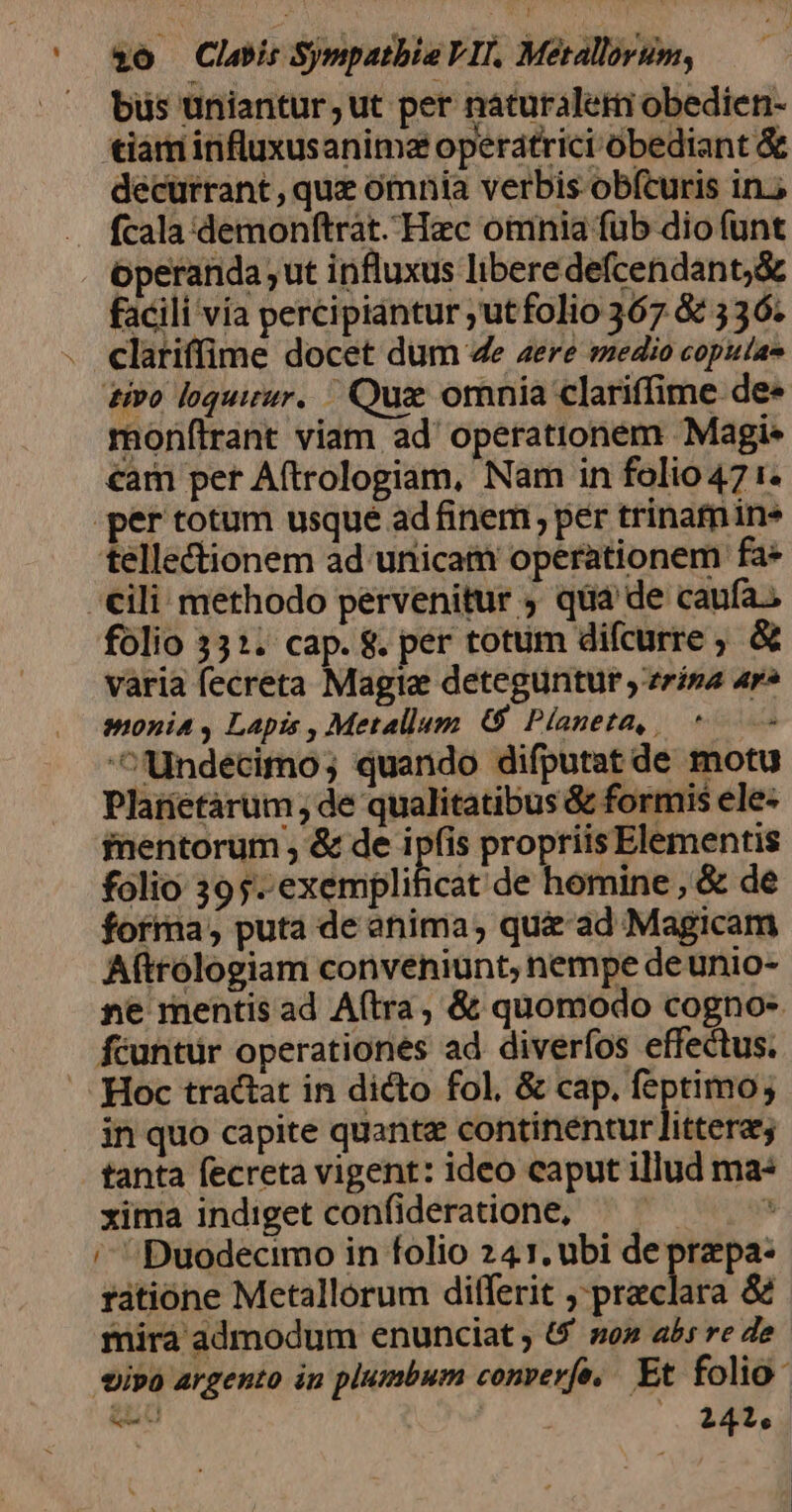 — bus uniantur;ut per náturalem obedien- tiám influxusanimza operatrici obediant &amp; décurrant , quz omnia verbis obfturis in. fcala demonftrat. Hac oimnia füb dio funt operanda ut influxus liberedefcendant;&amp; facili vía percipiantur ;utfolio 367 &amp; 336. . clariffime docet dum 4e aere medio coputas £o loquimur. L| Quz omnia clariffime. dee monflrant viam ad' operationem Magi- €am per Aftrologiam, Nam in folio 47 i. .per totum usque ad finem; per trinamins tellectionem ad unicam operationem fa» cili methodo pervenitur ; qua de caufa; folio 3312. cap. &amp;. per totum difcurre ; &amp; varia fecreta Magie deteguntur ,'zrísa ar» monia , Lapis , Metallum 6 Planeta, 0 undecimo; quando difputat de motu Plarietàrum de qualitatibus &amp; formis ele- fnentorum , &amp; de 1 un propriisElementis folio 395. exemplificat de homine , &amp; de forma, puta de anima, qu&amp; ad Magicam Aftrólogiam conveniunt, nempe de unio- ne mentis ad A(tra, &amp; quomodo cogno- fcuntür operationes ad diverfos effectus. /..[-:(Hoc tractat in dicto fol, &amp; cap. feptimo; in quo capite quante continentur jücéfu) tanta fecreta vigent: ideo caput illud ma xima indiget confideratione, — — E /^Duodecimo in folio 241. ubi de przpa- rátione Metallorum differit ; preclara &amp; mirà admodum enunciat ; 6 so abs re de tipo argento in plumbum converfe, Et folio: gau : 241,