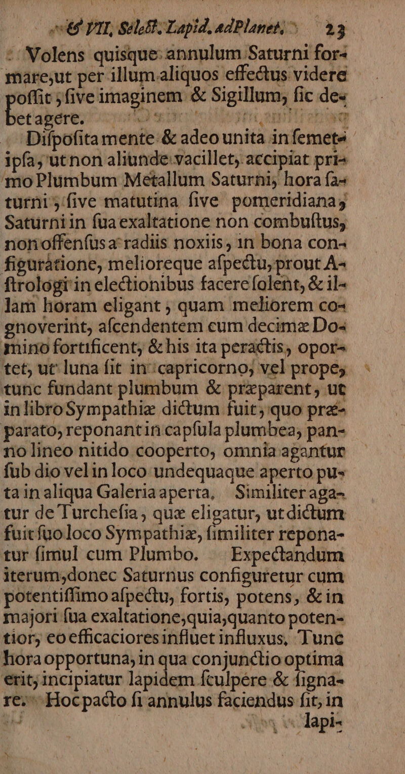 0o etm PTT, SHUT Lapid, edPlanets;^ — 33 :/ Nolens quisque: annulum Saturni for- mare;ut per illum.aliquos effectus videre offit ;five imaginem &amp; Sigillum; fic de« becdeie: yid ee pr cto educ app Por obo ug Difpofita mente:&amp; adeo unita infemete - ipfa; 'utnon aliunde vacillety. accipiat pri« mo Plumbum Metallum Saturni; hora fa^ turni five matutina five pomeridianag Saturniin fuaexaltatione non combuftus, nonoffenfüsa'radiis noxiis, 1n bona con- figurátione, melioreque afpectu, prout A« ftrologi'in electionibus facere folent, &amp; il« lam horam eligant ; quam meliorem co« enoverint; aícendentem cum decimz Do- mino fortificent; &amp; his ita peractis, opor tet; ut luna fit in:capricorno; vel prope tunc fundant plumbum &amp; przparent ; ut inlibroSympathie dictum fuit; quo pré- parato, reponantin capfula plumbea; pan- no lineo nitido cooperto, omnia agantur fub dio velinloco undequaque aperto pu tainaliqua Galeriaaperta, Similiteraga- tur de Turchefia; que eligatur, utdictum fuitfuoloco Sympathiz, flaciüoh repona- tur fimul cum Plumbo. — Expectandum iterum;donec Saturnus configuretur cum potentiffimo afpectu, fortis, potens, &amp; in majori fua exaltatione;quia;quanto poten- tior; eoefficacioresinfluet influxus, Tunc horaopportuna; in qua conjunctio optima erit; incipiatur lapidem fculpére &amp; figna- re. Hocpacto fi annulus faciendus n in ÉS. | Ae wodapis