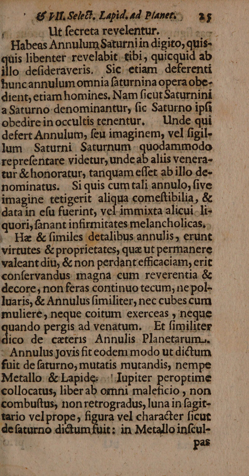 (s . A ca RI ' 4E HIT Select, Lapid. ad Pianety, — ag Habeas AnnulumSaturniin digito, quis- - iüis libenter revelabit. tibi, quicquid ab illo de(ideraveris. Sic; etiam . deferenti huncannulum omnia faturnina opera obe- dient, etiam homines, Nam ficutSaturnini a Saturno: denominantur, (ic Saturno ipfi obedireinoccultis tenentur. ^ Unde qui defert Annulum, feu imaginem, vel figil- lum Saturni Saturnum - quodammodo reprefentare videtur, undeab aliis venera- tur &amp; honoratur, tanquam effet ab illo de- nominatus. Siquis cumtali annulo, five imagine tetigerit aligre comeftibilia, &amp; datain e(u fuerint, vel immixta alicui. li- quori;fanant infirmitates melancholicas, . |, Hz &amp; fimiles detalibus annulis, erunt virtutes &amp; proprietates, quz ut permanere valeant diu &amp; non perdantefficaciam, erit confervandus magna. cum reverentia &amp; decore, nonferas continuo tecum, ne pol- luaris, &amp; Annulus (imiliter, nec cubes cum muliere, neque coitum exerceas , neque uando pergis ad venatum. . Et fimiliter Mic de caeteris Annulis Planetarum... ^ Annulus jovis fit eodem modo ut dictum fuit de faturno; mutatis mutandis, nempe Metallo: &amp; Lapide: Iupiter peroptime collocatus, liberab ornni maleficio , non combuftus, non retrogradus, luna in fagit- tario velprope; figura vel character ficut defaturno dictumfuit; in Metallo infcul- pas !