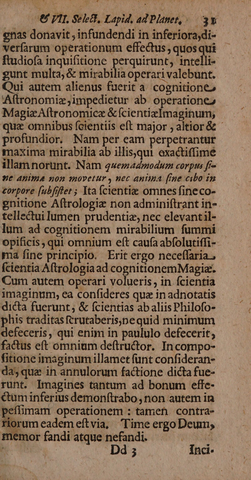 enas donavit; infundendi in inferiora;di- verfarum operationum effectus ; quos qui ftudiofa inquifitione perquirunt, intelli- gunt multa; &amp; mirabilia operari valebunt. Qui autem alienus fuerit a. cognitiones Aftronomiz,impedietur ab operatione2 MagizAftronomicz &amp;fcientizImaginum; qua omnibus fcientiis eft major ; altior &amp; - profundior. Nam per eam perpetrantur maxima mirabilia ab illisequi exactiffime illam norunt. Nam quemadmodum corpus fr- ye Anima non movetur , nec anima [ine cibo in torpore [ubfiflet ; Yta (cientiae omnes fineco- gnitione Aftrologiz non adminiftrant in- tellectui lumen prudentiz, nec elevantil- lum ad cognitionem mirabilium fummi opificis ; qui omnium eft caufa abfolutiffi- ma fine principio. Erit ergo neceffaria , fcientia Aftrologiaad cognitionemMagiz. Cum autem operari volueris, in fcientia imaginum, ea confideres qux in adnotatis dicta fuerunt; &amp; (cientias ab aliis Philofo- phis traditasftrutaberis;pe quid minimum defeceris, qui enim in paululo defecerit; factus eft omnium deftructor. In compo- fitione imaginum illamet funt confideran- da, que in annulorum factione dicta fue- runt. Imagines tantum ad bonum effe- &amp;uminferius demonítrabo, non autem in petffimam operationem : tamen contra- riorum eadem eftvia, Time ergo Deum, memor fandi atque nefandi. sS