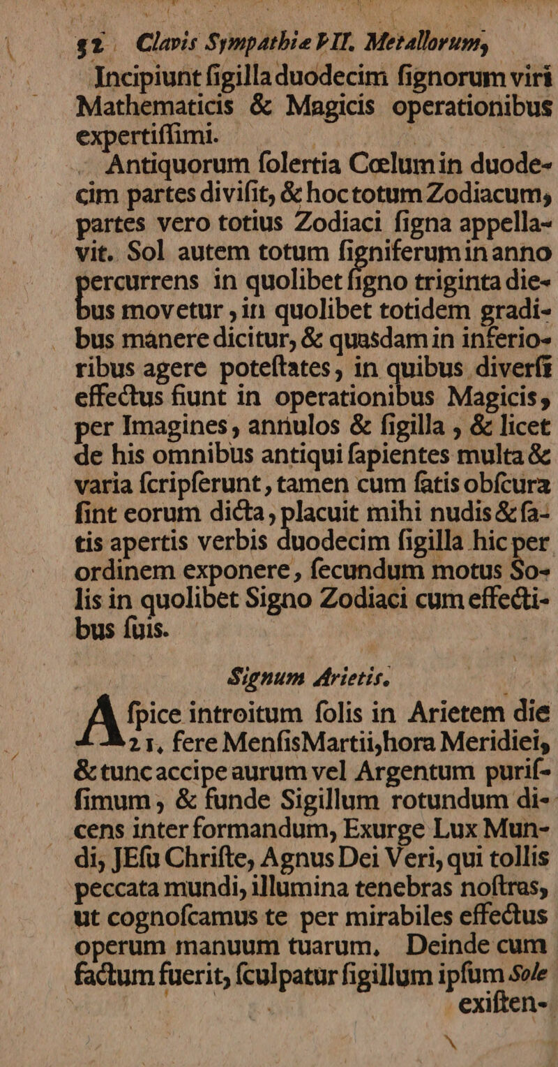 Jncipiunt figilla duodecim fignorum viri Mathematicis &amp; Magicis operationibus expertiffimi. | : à Antiquorum folertia Celumin duode- cim partes divifit, &amp; hoctotum Zodiacum, partes vero totius Zodiaci figna appella- vit. Sol autem totum figniferuminanno 'ercurrens in quolibet figno triginta die- us movetur ; in quolibet totidem gradi- . bus manere dicitur, &amp; quasdamin inferio- ribus agere poteítates, in quibus diverft effectus funt in operationibus Magicis; per Imagines , anriulos &amp; figilla ; &amp; licet de his omnibus antiqui fapientes multa &amp; varia fcripferunt , tamen cum fatis obfcura fint eorum dicta, placuit mihi nudis &amp; fa- tis apertis verbis duodecim figilla hic per ordinem exponere , fecundum motus So- lis in quolibet Signo Zodiaci cum effedti- bus fuis. Signum arietis, A« introitum folis in Arietem die 21, fere MenfisMartiiyhora Meridieis &amp; tuncaccipe aurum vel Argentum purif- fimum; &amp; funde Sigillum rotundum di- cens inter formandum, Exurge Lux Mun- di; JEfu Chrifte, Agnus Dei Veri; qui tollis peccata mundi, illumina tenebras noftras, ut cognofcamus te per mirabiles effectus operum manuum tuarum, Deinde cum factum fuerit; fculpatur figillum ipfum sole TOY 2 exiften-. N