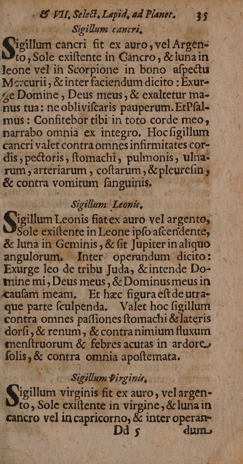 stie Sigillum cancri, Midi Qjicilum cancri fit ex auro , vel Argen- Ato, Sole exiftente in Cancro, &amp;lunain , Jeone vel ih Scorpione in bono afpectu Mz:curii ; &amp; inter faciendum dicito : Exur- £e Domine ; Deus meus, &amp; exaltetur ma- nus tua: neoblivifcaris pauperum. EtPfal- mus : Confitebor tibi in toto corde meo; narrabo omnia ex integro. Hocfigillum cancri valet contra omnes infirmitates cor- dis ; pectoris, ftomachi, pulmonis, ulna- rum , arteriarum coftarum ; &amp; pleurcfin ; &amp; contra vomitum fanguinis, -  (oo $igillum: Leonis, Qjigitum Leonis fiatex auro vel argento, - Sole exi(tente in Leone ipfo afceridente, &amp; luna in Geminis, &amp; fit Jupiterinaliquo angulorum. Inter. operandum dicito: - Exurge leo de tribu Juda, &amp;intende Do- tine mi, Deus meus , &amp; Dominusmeus in Aaufam meam, Et hec figuraeftdeutra- que parte fculpenda. | Valet hoc figillum - contra omnes paífiones ftomachi &amp;lateris doríti,&amp; renum, &amp; contranimiumfluxum . Snenftruorum &amp; febres acutas in ardore» folis, &amp; contra omnia apoftemata. Sigillum Virginis, phos | Qigillum virginis fit ex auro, velargen- . V'to Sole exillente in virgine, &amp;lunain cancro vel incapricorno, &amp; inter operas ho CE Dd 5 . dum»