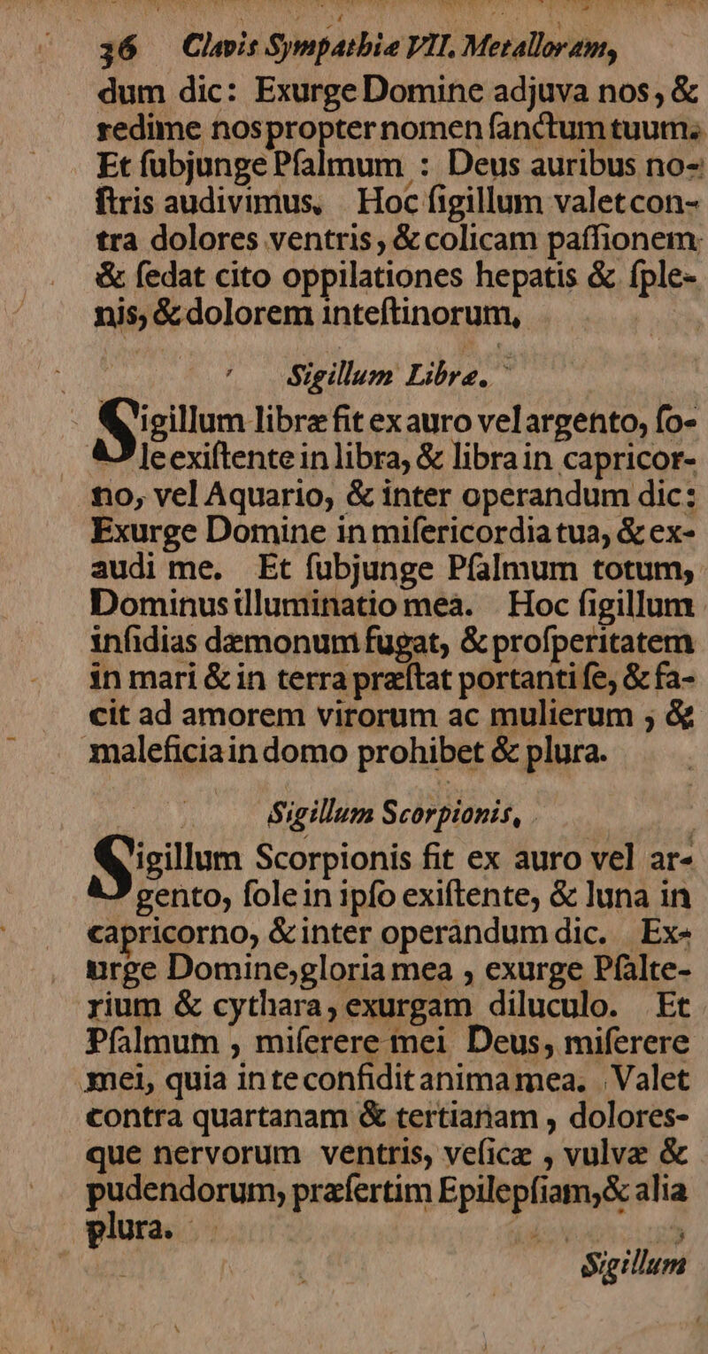 dum dic: Exurge Domine adjuva nos, &amp; redime nospropter nomen fanctum tuum. Et fubjunge Pfalmum : Deus auribus no- ftris audivimus, | Hoc figillum valetcon- tra dolores ventris ; &amp; colicam paffionem: &amp; fedat cito oppilationes hepatis &amp; fple- nis, &amp; dolorem inteftinorum, ih HOM ^. Sigillum Libre, ^ | | Syisillum libre fit exauro velargento, fo- AJ eexiftentein libra, &amp; librain capricor- tio, vel Aquario; &amp; inter operandum dic: Exurge Domine in mifericordiatua, &amp; ex- audi me. Et fubjunge Píalmum totum, Dominusilluminatio meà. | Hoc figillum infidias demonum fugat, &amp; profperitatem in mari &amp; in terra prattat portanti fe; &amp; fa- cit ad amorem virorum ac mulierum ; &amp;&amp; maleficiain domo prohibet &amp; plura. Sigillum Scorpionis, . | Sisium Scorpionis fit ex auro vel ar- gento, fole in ipfo exiftente, &amp; luna in capricorno, &amp; inter operandum dic. | Ex- urge Domine;gloria mea , exurge Pfalte- rium &amp; cythara, exurgam diluculo. Et Píalmum , miferere mei Deus, miferere mei, quia inteconfiditanima mea. | Valet contra quartanam &amp; tertianam , dolores- que nervorum ventris, vefice , vulva &amp; pudendorum,; praíertim Epilepfiam;&amp; alia plura .— jd i Sigillum