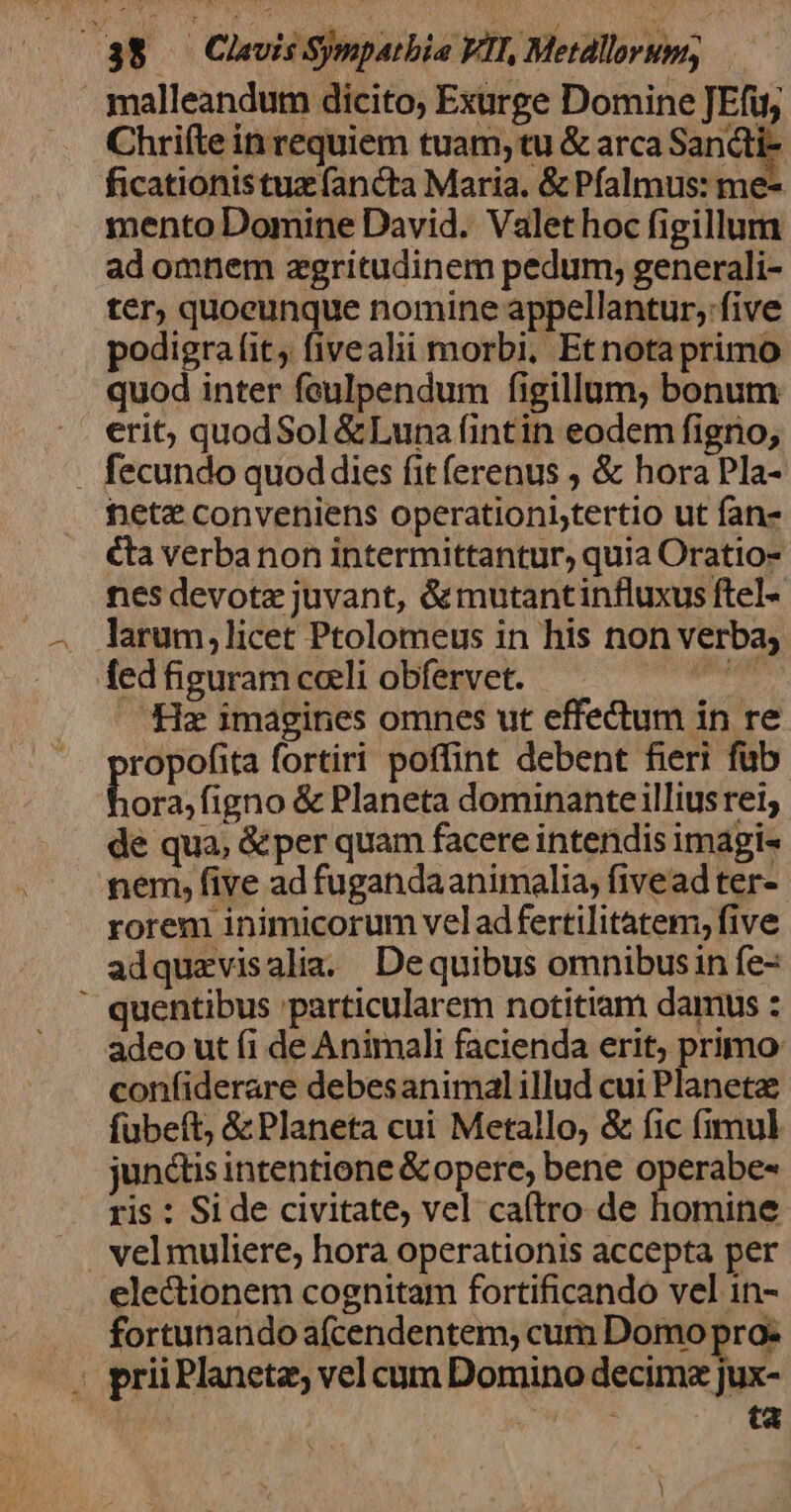 malleandum dicito; Exurge Domine JEfug Chriíte in requiem tuam, tu &amp; arca Sancti- ficationistuz (ancta Maria. &amp; Pfalmus: me- mento Domine David. Valet hoc figillum ad omnem aegritudinem pedum; generali- ter; quoeunque nomine appellantur, five podigra fit, fivealii morbi, Etnotaprimo. quod inter feulpendum figillum, bonum . erit; quodSol &amp;Luna fintin eodem figno; . fecundo quod dies fitferenus , &amp; hora Pla- het? conveniens operationiytertio ut fans &amp;la verba non intermittantur, quia Oratio- nes devote juvant, &amp;mutantinfluxus ftel- larum; licet Ptolomeus in his non verba; fed figuram caeli obfervet. — Mz imagines omnes ut effectum in re ropofita fortiri poffint debent fieri fub. Lors; figno &amp; Planeta dominante illiusrei; de qua, &amp;per quam facere intendis imagi- nem, five ad fugandaanimalia, fivead ter- rorem inimicorum vel ad fertilitatem, five adquzvisalia. Dequibus omnibusin fe- quentibus particularem notitiam damus : adeo ut fi de Animali facienda erit, primo confiderare debesanimalillud cui Planeta fübeft, &amp; Planeta cui Metallo, &amp; fic (imul junctis intentione &amp; opere, bene operabe- ris : Si de civitate, vel ca(tro de homine electionem cognitam fortificando vel in- .. fortunandoafcendentem, cum Domo pro: : priiPlanetz, vel cum Domino decime jux- | p. E! |