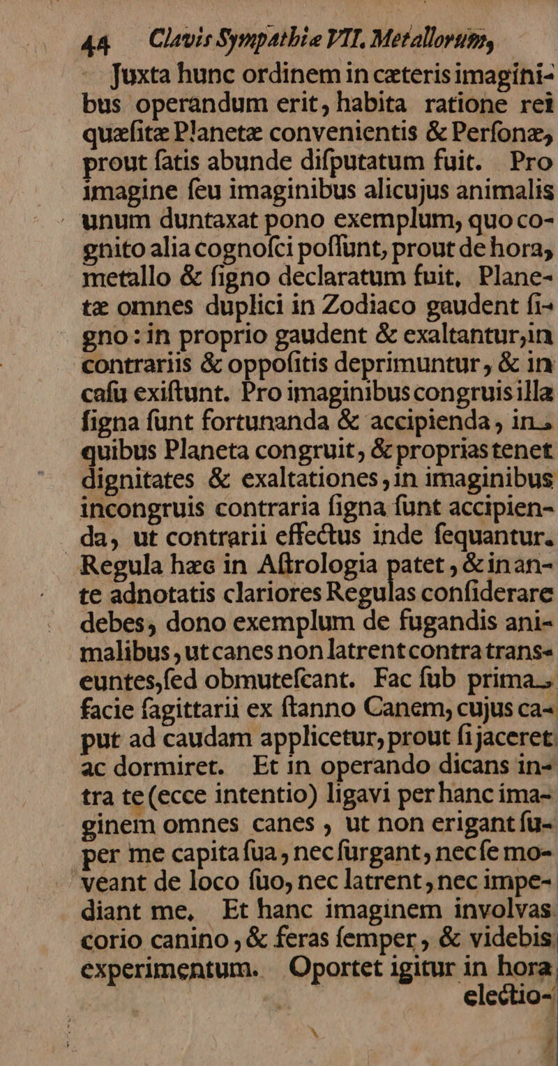 4&amp; — Clavis Sympatbie VIT. Metallorups, ^ Juxta hunc ordinem in ceteris imagíni- bus operandum erit, habita ratione rei quzfite Planete convenientis &amp; Perfonz; prout fatis abunde difputatum fuit. Pro imagine feu imaginibus alicujus animalis . unum duntaxat pono exemplum, quo co- gnito alia cognofci poffunt, prout de hora; metallo &amp; figno declaratum fuit, Plane- tz omnes duplici in Zodiaco gaudent fi- gno: in proprio gaudent &amp; exaltantur;in contrariis &amp; oppofitis deprimuntur, &amp; in cafu exiftunt. Pro imaginibus congruisilla figna funt fortunanda &amp; accipienda , in.; quibus Planeta congruit; &amp; propriastenet dignitates &amp; exaltationes ,1n imaginibus incongruis contraria figna funt accipien- da, ut contrarii effectus inde fequantur. Regula hec in Aftrologia patet ; &amp;inan- te adnotatis clariores Regulas confiderare debes, dono exemplum de fugandis ani- malibus ,utcanes nonlatrentcontra trans» euntes,fed obmutefcant. Fac fub prima. facie fagittarii ex ftanno Canem; cujus ca- put ad caudam applicetur, prout fijaceret. ac dormiret. Et in operando dicans in- tra te (ecce intentio) ligavi perhanc ima- ginem omnes canes , ut non erigant fu- per me capitafua; necfürgant, necíe mo- veant de loco fuo; nec latrent nec impe-- diant me, Et hanc imaginem involvas. corio canino ; &amp; feras femper , &amp; videbis. experimentum. | Oportet igitur in hora u electio- | Í