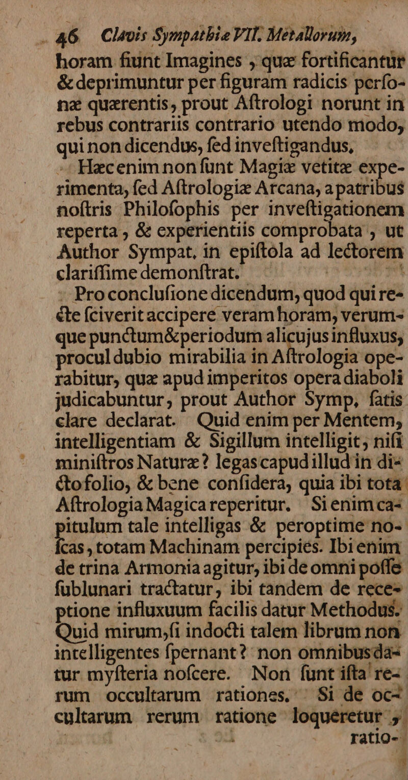 horam fiunt Imagines ,' que fortificantür &amp; deprimuntur per figuram radicis perfo- nz quarentis, prout Aftrologi norunt in rebus contrariis contrario utendo modo, qui non dicendus, fed inveftigandus, -: Hecenimnonfünt Magi vetite expe- rimenta; fed A(trologiz Arcana, a patribus noftris Philofophis per inveftigationem reperta ; &amp;&amp; experientiis comprobata ; ut Author Sympat, in epiftola ad lectorem clariffime demonftrat. (PST : Proconclufionedicendum, quod qui re- &amp;te (civeritaccipere veram horam; verum- que punctum&amp;periodum v» d usinfluxus; proculdubio mirabilia in Aftrologia ope- rabitur, qua apud imperitos opera diaboli judicabuntur, prout Author Symp, fatis. clare declarat Quid enim per Mentem, intelligentiam &amp; Sigillum intelligit nifi mini(ítros Nature? legascapudilludin di- ctofolio, &amp; bene confidera, quia ibi tota: Aftrologia Magicareperitur. Sienimca- itulum tale intelligas &amp; peroptime no-- Cas , totam Machinam percipies. Ibi enim de trina Armonia agitur, ibi de omni poffe fublunari tractatur, ibi tandem de rece-- ptione influxuum facilis datur Methodus. Quid mirum;f(i indocti talem librum non intelligentes fpernant?: non omnibusda- tur myfteria nofcere. Non funt ifta re- rum occultarum rationes. | Si de oc- cultarum rerum ratione loqueretur ,. | 34 ratio-- 3