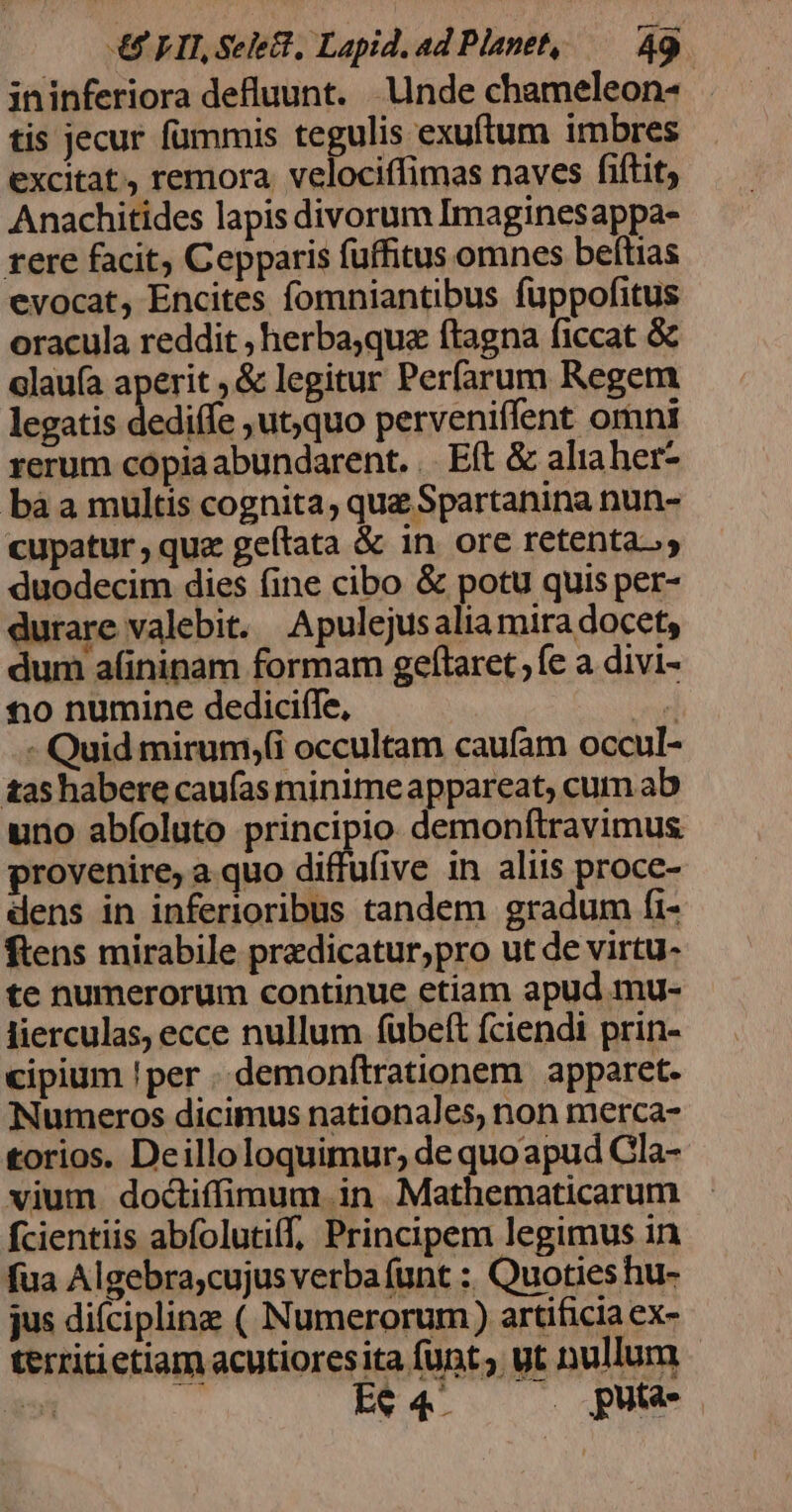 ininferiora defluunt. Unde chameleon- tis jecur fummis tegulis exuftum imbres excitat, remora velociffimas naves fiftit, Anachitides lapis divorum Imaginesappa- rere facit Cepparis fuffitus omnes beftias evocat, Encites fomniantibus fuppofitus oracula reddit , herba;que ftagna ficcat &amp; elauía aperit , &amp; legitur Perfarum Regem legatis dediffe ,ut,quo perveniffent omni rerum copia abundarent. . Et &amp; aliaher- bàa multis cognita, que Spartanina nun- cupatur , que geftata &amp; in. ore retentas; duodecim dies fine cibo &amp; potu quis per- durare valebit. Apulejus alia mira docet, dum afininam formam geftaret ; fe a divi- €)0 numine dediciffe, pet - Quid mirum,(i occultam caufam occul- tas habere caufas minimeappareat, cum ab uno abíoluto principio. demonítravimus provenire, a.quo diffufive in aliis proce- dens in inferioribus tandem gradum fi- ftens mirabile pradicatur;pro ut de virtu- te numerorum continue etiam apud mu- lierculas, ecce nullum fübeft fciendi prin- cipium !per . demonftrationem apparet. Numeros dicimus nationales, non merca- torios. Deilloloquimur, de quo apud Cla- vium doctiffimum in Mathematicarum fcientiis abfolutiff, Principem legimus in fua Algebra;cujus verba funt : Quoties hu- jus difcipline ( Numerorum) artificia ex- territietiam acutioresita funt; ut nullum a» Er4.. Qum