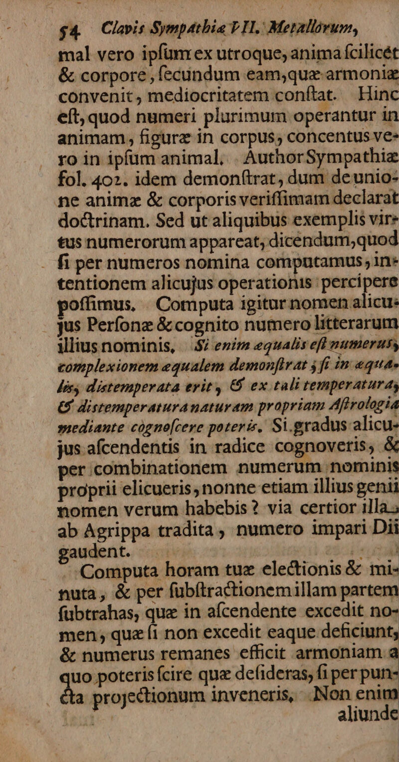 $4 Clavis Sympatbia PH. Merallovum, mal vero ipfümrex utroque, animá fcilicét &amp; corpore , fecundum eam;que armonig convenit, mediocritatem conftat. Hinc eft, quod numeri plurimum operantur in animam, figura in corpus, concentus ve» ro in ipfüm animal, . AuthorSympathiz fol. 402. idem demon(trat, dum deunio- ne animz &amp; corporis veriffimam declarat doctrinam. Sed ut aliquibus exemplis vire tus numerorum appareat, dicendum,quod . fi per numeros nomina computamus ; in» tentionem alicujus operationis percipere poffimus, Computa igitur nomen alicu: jus Perfonz &amp; cognito numero litterarum ilius nominis, $/ enim equalis efl numerus, complexionem equalem demonftr at 4 fi in equa. Jis distemperata erit 6$ ex tali temperaturas €. istemperaturanaturam propriam Affrologia »iediante cogno[cere poterit, Si. gradus. alicu- jus. afcendentis in radice cognovetis, &amp; per .combinationem numerum nominis proprii elicueris, nonne etiam illius genii nomen verum habebis ? via certior illa; ab Agrippa tradita, numero impari Dii gaudent. e$: tall . . :Computa horam tuz electionis &amp; mi- fiuta, &amp; per fübítractionemillam partem fübtrahas, quz in afcendente excedit no- men; qua íi non excedit eaque deficiunt; &amp; numerus remanes efficit armoniam à uo poteris ícire que defideras, fi per pun- a projectionum inveneris, .Non enim D[-* aliunde