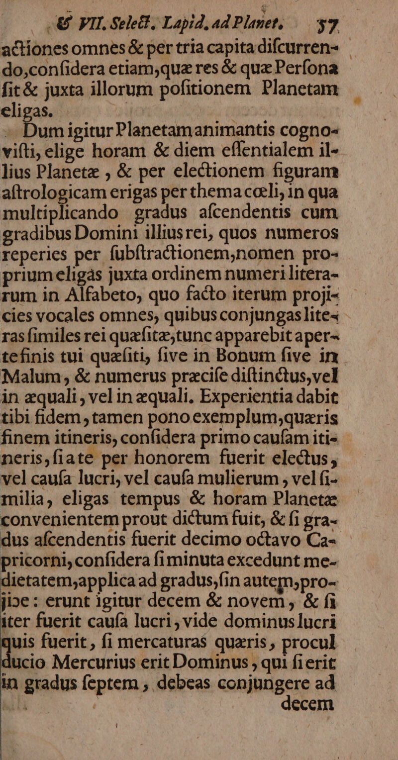 actiones omnes &amp; per tria capita difcurren- - do,confidera etiam;quz res &amp; quz Perfona fit&amp; juxta illorum pofitionem Planetam elieas. | | aee igitur Planetamanimantis cogno« viti, elige horam &amp; diem eflentialem il- lius Planete ; &amp; per electionem figuram aftrologicam erigas per thema coeli; in qua multiplicando gradus aícendentis cum gradibus Domini illiusrei, quos numeros reperies per fubftractionem,nomen pro- priumeligas juxta ordinem numeri litera- rum in Alfabeto, quo facto iterum proji- cies vocales omnes, quibus conjungaslites - ras fimiles rei quafitz;tunc apparebit aper« tefinis tui quafiti five in Bonum five in. Malum; &amp; numerus pracife diftinctus,vel in equali, vel in zquali. Experientia dabit tibi fidem, tamen pono exemplum;quazris finem itineris, confidera primo caufam iti« neris,fiate per honorem fuerit electus, vel cauía lucri vel caufa mulierum , vel (i- milia, eligas tempus &amp; horam Planetz convenientem prout dictum fuit, &amp; fi gra- dus afcendentis fuerit decimo octavo Ca-- pricorni; confidera fiminuta excedunt me- dietatem;applica ad gradus;fin autem;pro- jioe : erunt igitur decem &amp; novem , &amp; fi iter fuerit caufa lucri, vide dominuslucri quis fuerit, fi mercaturas quaris, procul ducio Mercurius erit Dominus ; qui fierit in gradus feptem , debeas conjungere ad lili : decem