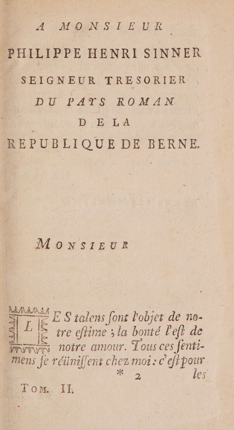 À MONS LEUR. PHILIPPE HENRI SINNER | SEIGNEUR TRESORIER . DU PATS ROMAN FA en REPUBLIQUE DE BERNE. MONSIEUR ALES A ss cc LE ES talens font Pobjer de ne- Ml JE #e effime ; lu bonté left de Mryryr AOiTE GINOUT. Tous ces Jent:- … Mens fe réimflent chez moi: c'efpour . v NN 2 les. Tom IE |