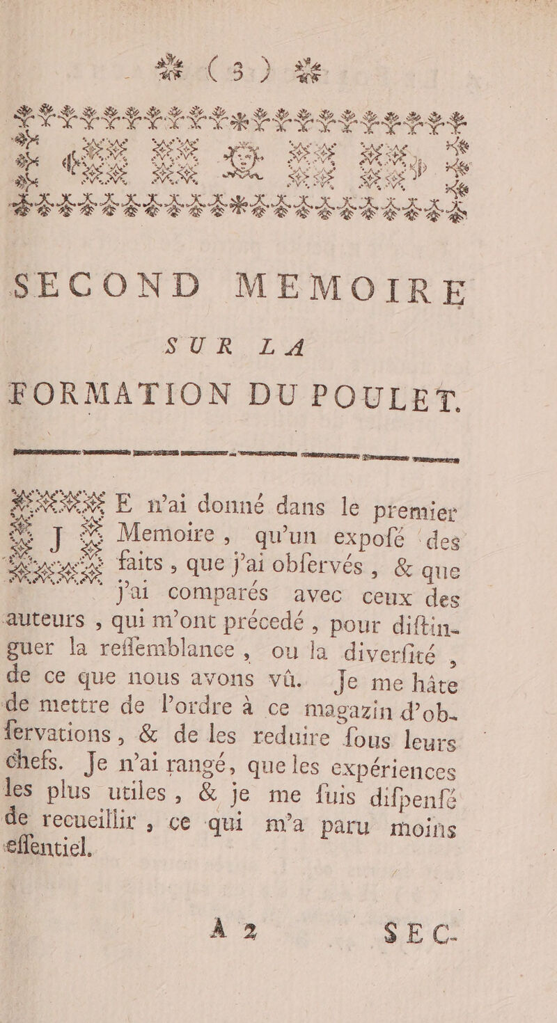 DORÉ RURAL AUDE CORRE DER ou, “VOS GREEN PRESSE Jos amant AENEXEXE E n'ai donné dans le premier # # Memoire , qu'un expoié des nn faits , que j’ai obfervés, &amp; que M ‘. j'ai comparés avec ceux des auteurs ; qui m'ont précedé , pour diftin guer la reflemblance, ou la diverfité , de ce que nous avons vü. Je me hâte de mettre de l’ordre à ce Magazin d'ob- fervations , &amp; de les reduire fous leurs chefs. Je nai rangé, que les eXpériences les plus utiles, &amp; je me fuis difpenfé de recueillir , ce qui m'a paru moins effentiel. À 2 SEC