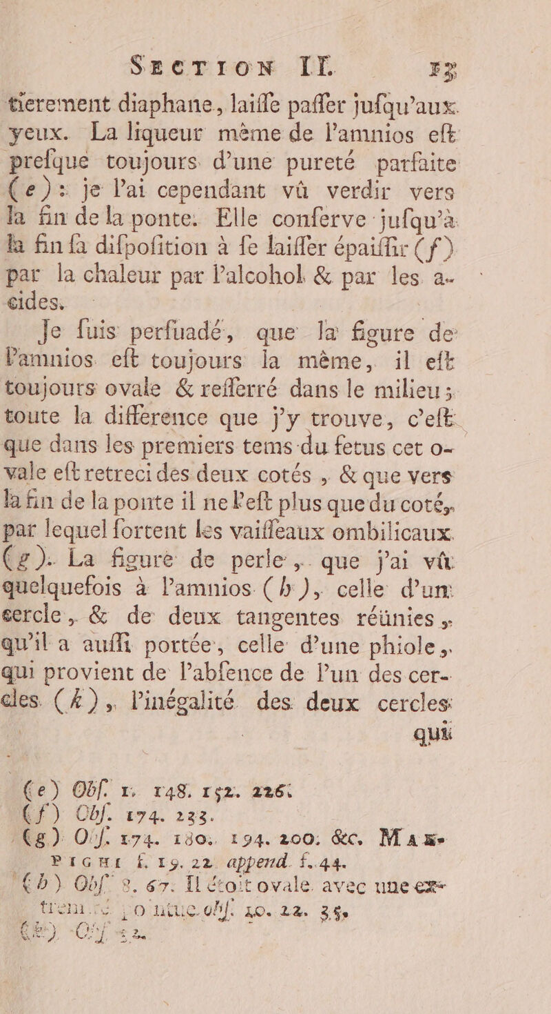 tierement diaphane, laifle pañler jufqu’aux yeux. La liqueur mème de l’amnios eff prelque toujours d’une pureté parfaite (e): je l'ai cependant vû verdir vers la fin de la ponte. Elle conferve jufqu’à. &amp; fin à difpofition à fe laifer épaiffir (f) par la chaleur par Palcohol &amp; par les a. cides, | | Je fuis perfuadé, que la figure de Pamnios eft toujours la mème, il eft toujours ovale &amp; reflerré dans le milieu; toute la difference que j'y trouve, c’eft que dans les premiers tems du fetus cet o- vale eft retreci des deux cotés , &amp; que vers la fin de la ponte il ne left plus que du coté,. par lequel fortent Les vaifleaux ombilicaux. (g). La figure de perle , que j'ai vt quelquefois à lamnios (h), celle d'un: cercle, &amp; de deux tangentes réünies . qu'il a aufi portée, celle d’une phiole. qui provient de l’abfence de l’un des cer- cles (4), l'inégalité des deux cercles qui (e) Of. r. ras. rç2. 226: CF) Obl. 174. 233. ACg): Oif 174. 130: 194. 200: &amp;c, Max- PrGHt À, 19.22 append. f..44. (D) Obf 8. 67. Il étoit ovale avec une em Lo ntuie off. 10.22. 3%,