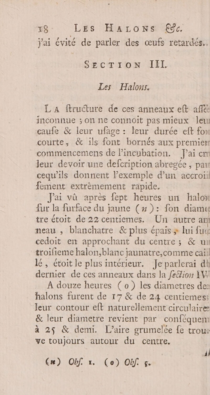 Jai évité de parler des œufs retardés. SECTION IEL Les Halons. L A ftruéture de ces anneaux eft aff inconnue ; on ne connoit pas mieux leu caufe &amp; leur ufage : leur durée eft fon courte, &amp; ils font bornés aux premient -commencemens de l’incubation. Jai cm leur devoir une defcription abrégée , pan cequ’ils donnent Pexemple d’un accroii fement extrèmement rapide. … Jai vù après fept heures un halon fur la furface du jaune (# ): fon diamue tre étoit de 22 centiemes. Un autre ar neau , blanchatre &amp; plus épais » lui fuu cedoit ex approchant du centre ; &amp; un troifieme halon,blanc ; jaunatre,comme caii lé, étoit le plusintérieur. Je parlerai dt dermer de ces anneaux dans la feé/ion XW À douze heures ( o ) les diametres de: halons furent de 177 &amp; de 24 centiemes: leur contour eft naturellement circulaires &amp; leur diametre revient par conféquem à 25 &amp; demi. L’aire grumelée fe trous ve toujours autour du centre. | Al C#) Obf. x. (o) Of. 5.