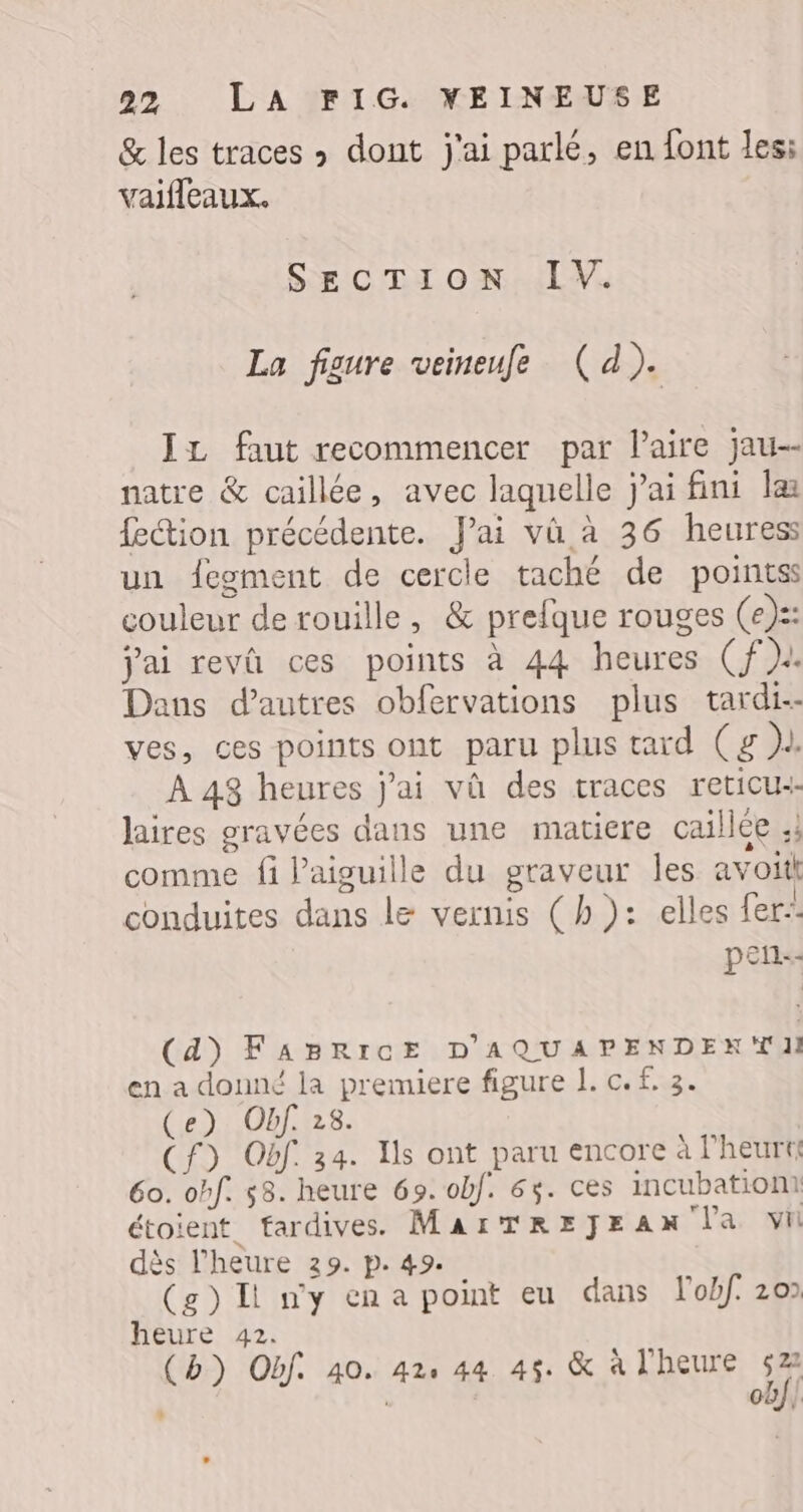 &amp; les traces &gt; dont j'ai parlé, en font les: vaifleaux. SECTION IV. La figure veineufe (d). IL faut recommencer par laire jau-- natre &amp; caillée, avec laquelle jai fini læ fection précédente. J'ai vü à 36 heures un fegment de cercle taché de pointss couleur de rouille, &amp; prefque rouges (e):: jai revû ces points à 44 heures (Cf). Dans d’autres obfervations plus tardi-- ves, ces points ont paru plus tard (g )l. À 48 heures jai vû des traces reticus laires gravées dans une matiere caillée :; comme fi l'aiguille du graveur les avoit conduites dans le vernis (h): elles fer: pen-- (4) FABRICE D'AQUAPENDEKTII en a donné la premiere figure 1. c. £. 3. (e) Obf. 28. (Cf) Obf 34. Ils ont paru encore à l’heurt£ 60. ohf. 58. heure 69. obf. 63. ces incubationt étoient_ fardives. MarTREJEAx la vi dès l'heure 29. p. 49. (g) Ii ny cena point eu dans lobf. 20 heure 42. (b}) Obf. 40. 42, 44 45. &amp; à l'heure M cb/| $