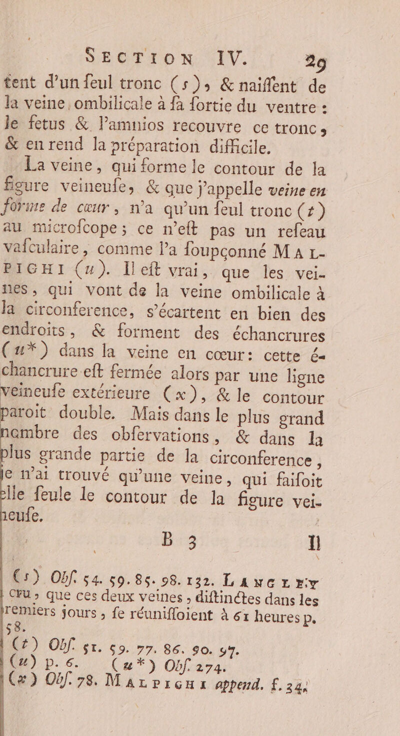 tent d’un feul tronc (5); &amp;naifent de la veine ombilicale à {à fortie du ventre : le fetus &amp; lamnios recouvre ce tronc, &amp; en rend la préparation difficile. La veine, qui forme le contour de la figure veineufe, &amp; que j'appelle veine en foriue de cœur, n’a qu’un feul tronc (+) au mucrofcope; ce n’eft pas un refeau vafculaire, comme la foupconné Ma r- PIGHI (4). Îleft vrai, que les vei- nes, qui vont de la veine ombilicale à la circonference, s’écartent en bien des endroits, &amp; forment des échancrures (u*) dans la veine en cœur: cette é= chancrure eft fermée alors par une ligne veineufe extérieure (x), &amp; le contour aroit double. Mais dans le plus grand ambre des obfervations, &amp; dans la lus grande partie de la circonference } e W’ai trouvé qu’une veine, qui faifoit lle feule le contour de la figure vei- eufe. B:3 1 C5) Obf. 54. 50. 85: 98. 132. L ANGLEY CU &gt; que ces deux veines , diftinctes dans les rémuiers jours ; fe réunifloient à 61 heures P. $8. (£) Of gr. ç9. 77. 86. 90. 97. (4) p.6 (u*) Obf. 274. (x) Oùf. 78. Mar prçua append. £. 24,