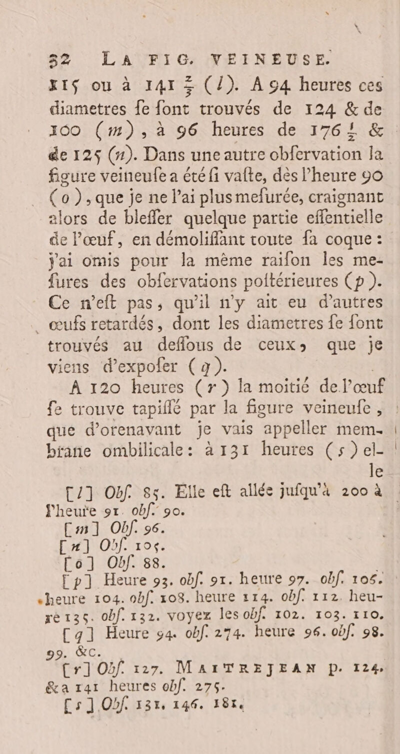 gts ou à 141 + (l). À c4 heures ces diametres fe font trouvés de 124 &amp; de 100 (#1), à 96 heures de 1764 &amp; de 125 (#). Dans une autre obfervation la figure veineufe a été fi valte, dès l'heure 90 (o ), que je ne l'ai plusmefurée, craignant alors de bleffer quelque partie effentielle de l'œuf, en démoliffant toute fa coque : j'ai omis pour la mème raifon les me- fures des obfervations poltérieures Cp ). Ce n’eft pas, qu'il n'y ait eu d’autres _ œufs retardés, dont les diametres fe {ont trouvés au deflous de ceux: que je viens d’expofer (à). | À 120 heures (r }) la moitié del’œuf fe trouve tapiflé par la figure veineufe , que d’orenavant je vais appeller mem brane ombilicale: à 131 heures (s)el- le [2] Of 85. Elle eft allée jufqu'4 200 à heure ot. obf. 90. Cm] Off. 96. C#] Of. 104. Co] Obf. 88. [p] Heure 93. obf. 91. heure 97. obf. 105. “heure 104. obf. 108. heure 114. obf. 112. heu- ré136. obf. 132. voyez les obf. 102. 103. 110. Cal Heure g4 obf. 274. heure 96. obf. 98. 99. &amp;C. Cr] Oïf 127. MAITREJEAN D. 124, &amp;a rar heures obf. 275. Cs] Of 135, 146. 1814