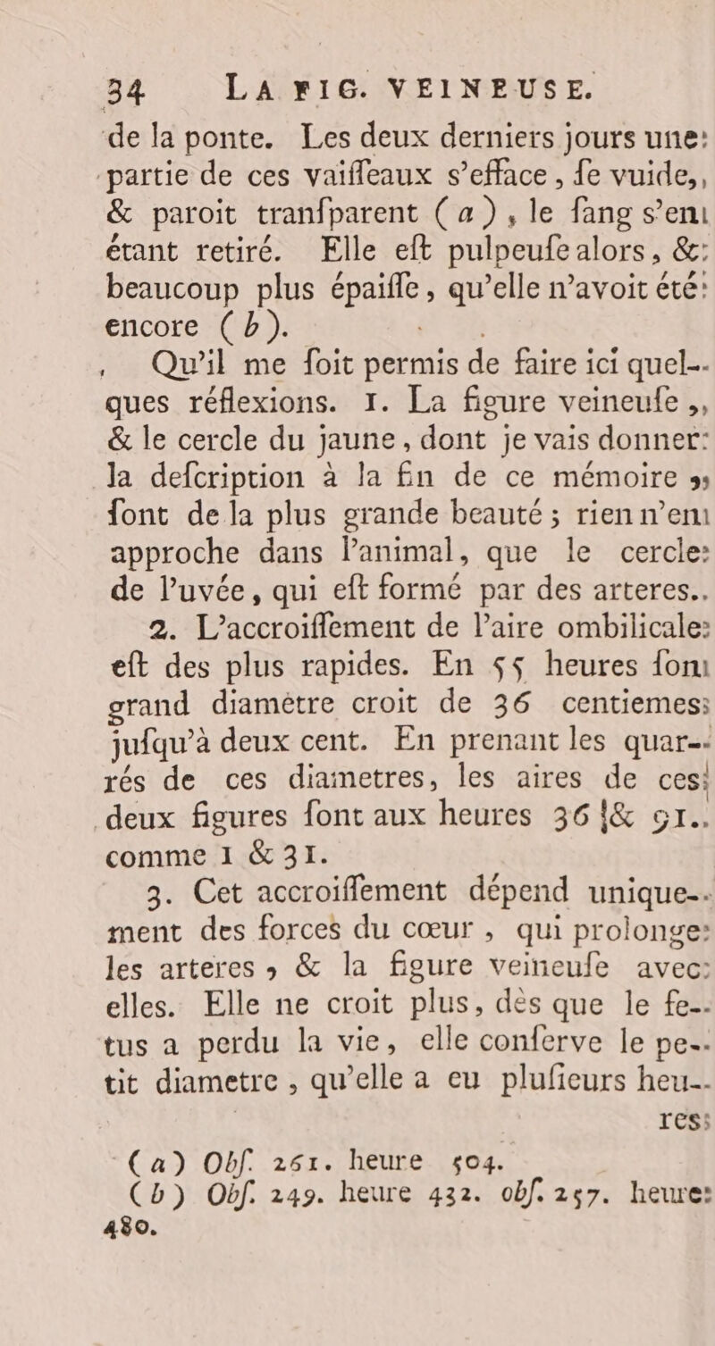 de la ponte. Les deux derniers jours une: ‘partie de ces vaifleaux s’efface, fe vuide,, &amp; paroit tranfparent (a), le fang s’eni étant retiré. Elle eft pulpeufealors, &amp;: beaucoup plus épaifle, qu’elle avoit été: encore (b). 6 , Qu'il me foit permis de faire ici quel ques réflexions. 1. La figure veineufe ., &amp; le cercle du jaune, dont je vais donner: la defcription à la fn de ce mémoire » font de la plus grande beauté ; rien n’en approche dans lanimal, que le cercle: de luvée, qui eft formé par des arteres.. 2. L'accroiflement de l’aire ombilicale: eft des plus rapides. En $$ heures {om grand diamètre croit de 36 centiemes: jufqu’à deux cent. En prenant les quar-: rés de ces diametres, les aires de ces: deux figures font aux heures 36 !&amp; or. comme 1 &amp; 31. 3. Cet accroiflement dépend unique. ment des forces du cœur , qui prolonge: les arteres ; &amp; la figure veineufe avec: elles. Elle ne croit plus, dès que le fe. tus a perdu la vie, elle conferve le pe. tit diametre , qu’elle a eu pluficurs heu. | res; (a) Obf. 251. heure 5$o4. Cb) Obf. 249. heure 432. obf. 257. heure: 430.