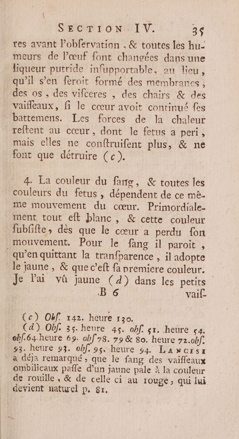 | | SECTION: IV. 3 tes avant l’obférvation . &amp; toutes les hu meurs de Pœuf font chanvées dans une liqueur putride infupportable, an lieu, qu’il s’en feroit formé des membranes, des os , des vifceres , des chairs &amp; des vaifleaux, fi le cœur avoit continué fes battemens. Les forces de la chaleur reftent au cœur, dont le fetus a peri, mais elles ne conftruifent plus, &amp; ne font que détruire (c). 4. La couleur du fans, &amp; toutes les couleurs du fetus , dépendent de ce më. me mouvement du cœur. Primordiale. fubfifte, dès que le cœur a perdu {on mouvement. Pour le fans il paroit , le jaune, &amp; que c’eft {a premiere couleur. | Je lai vû jaune (4) dans les petits B 6 vaif (ce) Oëf. 142. heure 130. (4) Oëf. 35. heure 45. obf s1. heüre ça. 93. heure 93. obf. 98 heure 64. Lawcrsz ombilicaux pale d’un jaune pale à la couleur de rouille, &amp; de celle ci au rouge, qui lui devient naturel p, 81.