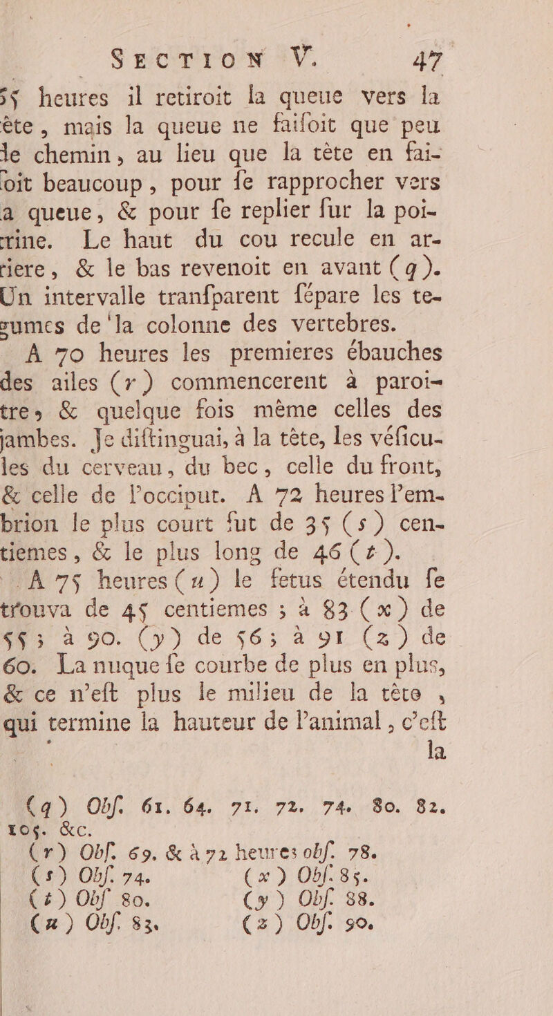 5ÿ heures il retiroit la queue vers la ête, mais la queue ne faifoit que peu Je chemin, au lieu que la cète en fai- oit beaucoup , pour fe rapprocher vers a queue, &amp; pour fe replier fur la poi- rine. Le haut du cou recule en ar- ere, &amp; le bas revenoit en avant (g). Un intervaile tranfparent fépare les te- sumes de la colonne des vertebres. À 7o heures les premieres ébauches des ailes (7 ? commencerent à paroi= tres &amp; quelque fois mème celles des jambes. Je diftinguai, à la tête, les véficu- les du cerveau, ‘de bec, celle du front, &amp; celle de loccipur. À 72 heures em. brion le plus court fut de 35 (5) cen- tiemes , &amp; le plus long de 46(# ). A 7$ heures(u) le fetus étendu fe trouva de 4$ centiemes ; à 83 (x) de 73 4 90. (y) de 56; à 91 (3) de 60. La nuque fe courbe de plus en plus, &amp; ce n’eft plus le milieu de la cète , qui termine la hauteur de Panimal , c’eft la Ua) Of. 61. 6%, 71, 72. 74,80. 82. O6. &amp;c. a Of. 69. &amp; à 72 heures obf. 78. ) Of. 74 (x) Obf:85. HE 80. (y ) Obf. 83. ) Of. 83. (z) Obf. 90.