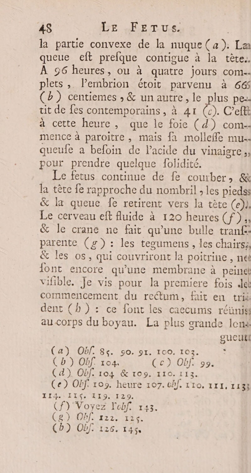 la partie convexe de la nuque( a). La queue eft prefque contigue à la tête. À 56 heures, ou à quatre jours com-- plets , lPembrion étoit parvenu à 66 (b) centiemes » &amp; unautre, le plus pe-- tit de fes contemporains, à 41 ë C’eftt a cette heure, que le foie (d) com-- mernce à paroitre, mais {a mollefle mu. queufe a befoin de l'acide du vinaigre. pour prendre quelque folidité. Le fetus continue de fe courber, &amp; la tête fe rapproche du nombril ; les piedss &amp; la queue fe retirent vers la tète (e)l. Le cerveau eft fluide à 120 heures (f)., &amp; le crane ne fait qu'une bulle tran£: parente (g): les tesumens, les chairss, &amp; Îles os, qui couvriront la poitrine , neë ont encore qu’une membrane à peine vifible. Je vis pour la premiere fois Je commencement du rectum, fait en trik dent (h ): ce font les caecums réüniss au-corps du boyau. La plus crande lens gucutl (a) Obf. 84. ç0. 91. 100. 103. ‘ (D) Obf 104. Ce) Obf. 95. Cd). Obf. 104 &amp; to9. 110.113. Ce) OBf. 109. heure 107. ch]. 110. 111, 1133 TILiIIN EIOUr20. f)'Voyez l'obf. 143. g) Obf. 122. 126. b) Obf. 126, 146 à € (