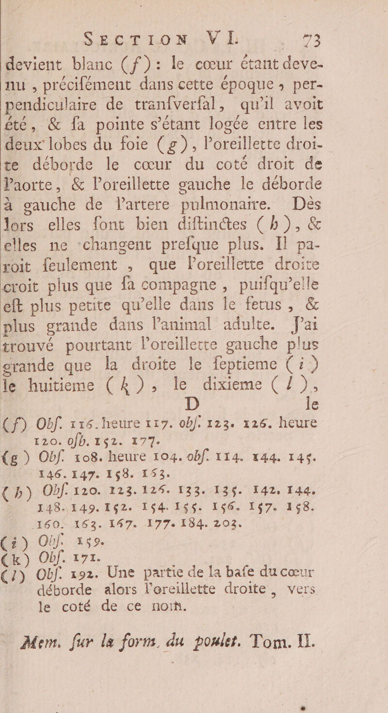 SECTION .V HI 1973 devient blanc (f): le cœur étant deve- nu , précifément dans cette époque » per- pendiculaire de tranfverfal, qu'il avoit été, &amp; fa pointe s'étant logée entre les deux lobes du foie (g), l’oreillette droi- te déborde le cœur du coté droit de Paorte, &amp; l'oreillette gauche le déborde à gauche de lartere pulmonaire. Dès lors elles font bien diftinctes ( h ), &amp; elles ne ‘changent prefque plus. Il pa- xoit feulement , que Poreillette droit croit plus que fa compagne , puifqu’elle eft plus petite qu’elle dans le fetus, &amp; plus grande dans l'animal adulte. fai trouvé pourtant l'oreillette gauche plus grande que la droite le feptieme (5) le huitieme (k), le dixieme ( Z ), D le (f) Off. 116. heure 117. ob]. 123. 126. heure 120, 0Jb. 152. 177. (g ) Obf. 108. heure 104. obf. 114. 144. 146. 146.147. 168. 153. {b) Obf. 120. 123.124. 133. 136. 142, 144, _ 148.149.162. 164.155. 166. 167. 168. 160! 163. 147. 177. 184. 203. (5) Où 152. (Kk) Obf. 171. {13 Obf. 192. Une partie de la bafe du cœur déborde alors l’ereillette droite, vers le coté de ce noi. Mem. fur la form. du poulet, Tom. Il.