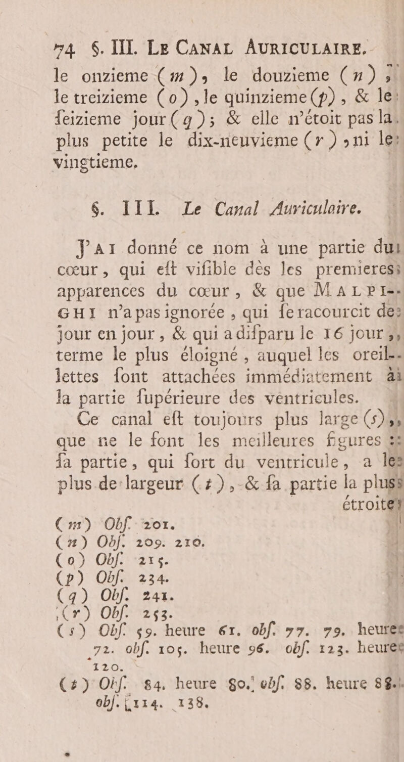 le onzieme (#): le douzieme (#) » le treizieme (o) ,le quinzieme(p), &amp; le: feizieme jour(g); &amp; elle iétoit pas las plus petite le dix-neuvieme (r ) sui les vingtieme. | $&amp;. III Le Canal Auriculaire. Jar donné ce nom à une partie dul cœur , qui eft vifible des les premieress apparences du cœur, &amp; que MaLpr- GHI n’apasionorée , qui {eracourcit de: jour en jour , &amp; qui adifparu le 16 jour ;, terme le plus éloigné , auquel les oreil=- lettes font attachées immédiatement ài la partie fupérieure des ventricules. M Ce canal eft toujours plus large (s)44 que ne le font les meilleures fgures &amp; fa partie, qui fort du ventricule, a Îles plus de largeur (+), &amp; fa partie la pluss | étroite Cm) Obf. 207. \{! (n) Obf. 209. 2r0. } (o}) Obf. 215. ï (p) Obf. 234. ya (4) Obf. 241. Cr) Of. 253. (s) Obf $9. heure 6r. obf. 77. 79. heures 72. obf. 105. heure 96. obf. 123. heures 120. (#) Oif. 84, heure $o.' obf. S8. heure 88% obj.{x14. 138.