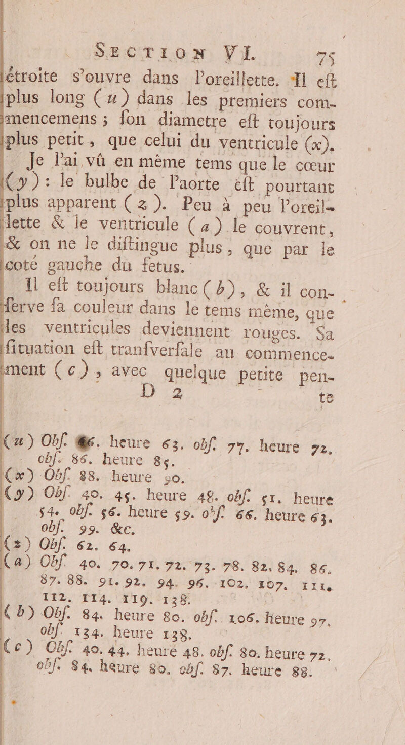 SECTION Vi. t7S étroite s'ouvre dans l'oreillette, TJ ef plus long (x) dans les premiers com- imencemens ; fon diametre eft toujours plus petit, que celui du ventricule (x). Je lai vû en mème tems que le cœur Cy): le bulbe de Paorte &amp;t pourtant plus apparent (3). Peu à peu loreil- dette &amp; le ventricule (4) le couvrent, &amp; on ne Île diftingue plus, que par le cote gauche du fetus. 1! eft toujours blanc (3), &amp; il con- erve fa couleur dans le tems mème, que les ventricules deviennent rouges. Sa fituation elt tranfverfale au commence. ment (c);, avec quelque petite pen D':2 te u) Of. @6. heure 63, of. 77. heure #2. - obf. 86. heure 84. (x) Obf. 88. heure 30. (y) Of 40. 45. heure 48. of: st. heure | sa obf s6. heure ç9. of! 66. heure 63. | Obf. 99. &amp;e. (3) Obf. 62. 64. (a) On 40. 70. 71.72 93.78. 82, 84. 86. | 87. 88. 91. 92. 94, 96. -102, 107, Ille | 112. 114. 119. 138. | (5) Obf. 84 heure 80. of. 106. Heure 97, obf 124. heure 138. | Cc) OËf. 40. 44. heure 48. obf. 80. heure 2. | obf. 84 heure So, oëf. 87. heure 88.