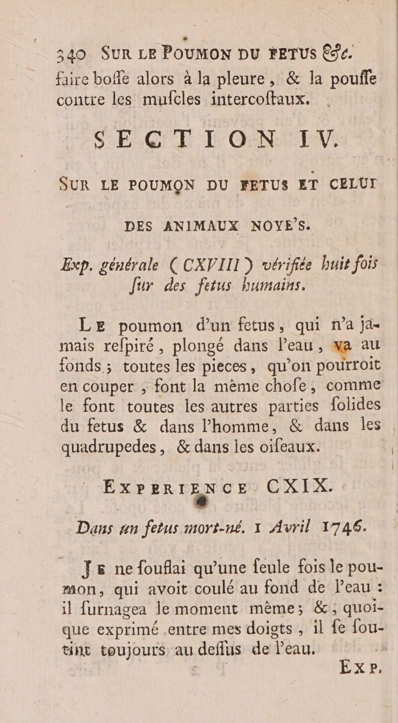 faire boffe alors à la pleure, &amp; la pouffe contre les mufcles intercoftaux. SECTE D'OENIEENV: SUR LE POUMON DU FETUS ET CELUI DES ANIMAUX NOYES. Exp. générale (CXVIIL) vérifiée huit fois Jur des fetus humains. LE poumon d’un fetus, qui n’a ja- mais refpiré , plongé dans Peau , ja au fonds; toutes les pieces, qu'on pourroit en couper , font la mème chofe, comme le font toutes les autres parties {olides du fetus &amp; dans l’homme, &amp; dans les : quadrupedes, &amp; dans ies oifeaux. PR MS CXIX. Dans an fetus mort-né. 1 Avril 1746. J6 ne fouflai qu'une feule fois le pou- mon, qui avoit coulé au fond de Peau : il furnagea le moment même; &amp;; quoi- que exprimé .entre mes doigts , il fe fou- tnt toujours au deflus de Peau. | “| EXP.