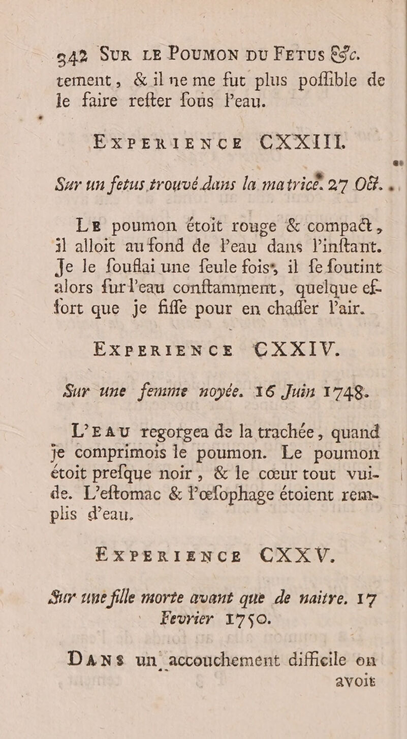 tement, &amp; il ne me fut plus poflible de le faire refter fous Peau. EXPERIENCE CXXIIL Sur un fetus trouvé dans la matrice. 27 O8... Le poumon étoit rouge &amp; compa&amp;, il alloit au fond de Peau dans linftant. Je le fouflai une feule fois’, il fe foutint alors furleau conflamment, quelque ef. fort que je fifle De en chafler lair. EXPERIENCE CXXIV. Sur une femme noyée. 16 Juin 17748. L'EAU regorgea de la trachée, quand je comprimois le poumon. Le poumon | étoit prefque noir, &amp; le cœurtout vui- | de. L’eftomac &amp; lœfophage étoient rem- plis d’eau. EXPERIENCE CXX V. Sur une fille morte avant que de naïtre. 17 Fevrier 1750. DANS un accouchement difficile on avoit