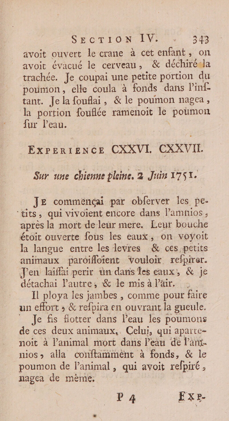 SECTION ET &gt;». 34 avoit ouvert le crane à cet enfant, on avoit évacué le cerveau, &amp; déchiréda trachée. Je coupai une petite portion du poumon, elle coula à fonds dans linf tant. Je la fouflai, &amp; le poumon nagea, h portion fouflée ramenoit le poumon lur leu. ExPERIENCE CXXVI CXXVIL Sur une chienne pleine, 2 Juin 1751. Je commencai par obferver les pe- ‘tits, qui vivoient encore dans l’amñios, après la mort deleür mere. Leur bouche étoit ouverte fous les eaux, on voyait la langue entre les levres &amp; ces petits animaux paroifoient vouloir refpirer. Pen laïiffai perir ün dans Îles eaux, &amp; je détachai l'autre, &amp; le mis à Pair. Il ploya les jambes , comme pour faire un effort ; &amp; refpira en ouvrant la gueule. Je fis fotter dans l’eau les poumons de ces deux animaux,. Celui, qui aparte- noit à l'animal mort dans l’eau de lPant. aos) alla conftamment à fonds, &amp; le poumon de lanimal, qui avoit refpiré, nagea de mème, F4 ExE-